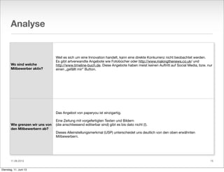 11.06.2013
Analyse
Wo sind welche
Mitbewerber aktiv?
Wie grenzen wir uns von
den Mitbewerbern ab?
Weil es sich um eine Innovation handelt, kann eine direkte Konkurrenz nicht beobachtet werden.
Es gibt artverwandte Angebote wie Fotobücher oder http://www.makingthenews.co.uk/ und
http://www.timeline-buch.de. Diese Angebote haben meist keinen Auftritt auf Social Media, bzw. nur
einen „gefällt mir“ Button.
Das Angebot von paperyou ist einzigartig.
Eine Zeitung mit vorgefertigten Texten und Bildern
(die anschliessend editierbar sind) gibt es bis dato nicht (!).
Dieses Alleinstellungsmerkmal (USP) unterscheidet uns deutlich von den oben erwähnten
Mitbewerbern.
15
Dienstag, 11. Juni 13
 