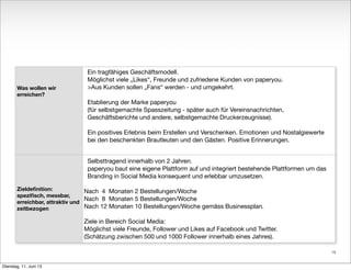 Was wollen wir
erreichen?
Zieldeﬁnition:
speziﬁsch, messbar,
erreichbar, attraktiv und
zeitbezogen
Ein tragfähiges Geschäftsmodell.
Möglichst viele „Likes“, Freunde und zufriedene Kunden von paperyou.
>Aus Kunden sollen „Fans“ werden - und umgekehrt.
Etablierung der Marke paperyou
(für selbstgemachte Spasszeitung - später auch für Vereinsnachrichten,
Geschäftsberichte und andere, selbstgemachte Druckerzeugnisse).
Ein positives Erlebnis beim Erstellen und Verschenken. Emotionen und Nostalgiewerte
bei den beschenkten Brautleuten und den Gästen. Positive Erinnerungen.
Selbsttragend innerhalb von 2 Jahren.
paperyou baut eine eigene Plattform auf und integriert bestehende Plattformen um das
Branding in Social Media konsequent und erlebbar umzusetzen.
Nach 4 Monaten 2 Bestellungen/Woche
Nach 8 Monaten 5 Bestellungen/Woche
Nach 12 Monaten 10 Bestellungen/Woche gemäss Businessplan.
Ziele in Bereich Social Media:
Möglichst viele Freunde, Follower und Likes auf Facebook und Twitter.
(Schätzung zwischen 500 und 1000 Follower innerhalb eines Jahres).
16
Dienstag, 11. Juni 13
 