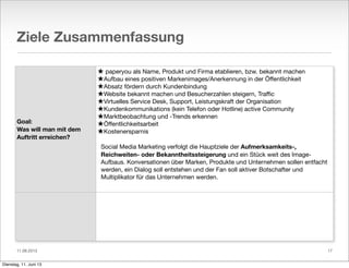 11.06.2013
Ziele Zusammenfassung
Goal:
Was will man mit dem
Auftritt erreichen?
★ paperyou als Name, Produkt und Firma etablieren, bzw. bekannt machen
★Aufbau eines positiven Markenimages/Anerkennung in der Öﬀentlichkeit
★Absatz fördern durch Kundenbindung
★Website bekannt machen und Besucherzahlen steigern, Traﬃc
★Virtuelles Service Desk, Support, Leistungskraft der Organisation
★Kundenkommunikations (kein Telefon oder Hotline) active Community
★Marktbeobachtung und -Trends erkennen
★Öﬀentlichkeitsarbeit
★Kostenersparnis
Social Media Marketing verfolgt die Hauptziele der Aufmerksamkeits-,
Reichweiten- oder Bekanntheitssteigerung und ein Stück weit des Image-
Aufbaus. Konversationen über Marken, Produkte und Unternehmen sollen entfacht
werden, ein Dialog soll entstehen und der Fan soll aktiver Botschafter und
Multiplikator für das Unternehmen werden.
17
Dienstag, 11. Juni 13
 