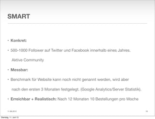 11.06.2013
SMART
• Konkret:
• 500-1000 Follower auf Twitter und Facebook innerhalb eines Jahres.
Aktive Community
• Messbar:
• Benchmark für Website kann noch nicht genannt werden, wird aber
nach den ersten 3 Monaten festgelegt. (Google Analytics/Server Statistik).
• Erreichbar + Realistisch: Nach 12 Monaten 10 Bestellungen pro Woche
19
Dienstag, 11. Juni 13
 