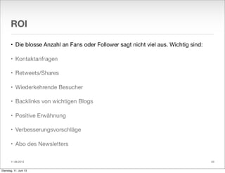 11.06.2013
ROI
• Die blosse Anzahl an Fans oder Follower sagt nicht viel aus. Wichtig sind:
• Kontaktanfragen
• Retweets/Shares
• Wiederkehrende Besucher
• Backlinks von wichtigen Blogs
• Positive Erwähnung
• Verbesserungsvorschläge
• Abo des Newsletters
20
Dienstag, 11. Juni 13
 