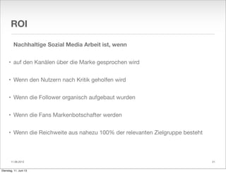 11.06.2013
ROI
Nachhaltige Sozial Media Arbeit ist, wenn
• auf den Kanälen über die Marke gesprochen wird
• Wenn den Nutzern nach Kritik geholfen wird
• Wenn die Follower organisch aufgebaut wurden
• Wenn die Fans Markenbotschafter werden
• Wenn die Reichweite aus nahezu 100% der relevanten Zielgruppe besteht
21
Dienstag, 11. Juni 13
 