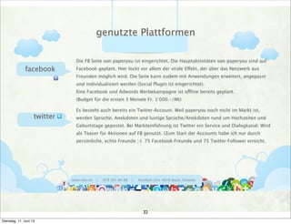 www.ralu.ch | 079 391 84 88 | Postfach 354, 4016 Basel, Schweiz
facebook
twitter
Die FB Seite von paperyou ist eingerichtet. Die Hauptaktivitäten von paperyou sind auf
Facebook geplant. Hier lockt vor allem der virale Effekt, der über das Netzwerk aus
Freunden möglich wird. Die Seite kann zudem mit Anwendungen erweitert, angepasst
und individualisiert werden (Social Plugin ist eingerichtet).
Eine Facebook und Adwords Werbekampagne ist offline bereits geplant.
(Budget für die ersten 3 Monate Fr. 1‘000.-/Mt)
Es besteht auch bereits ein Twitter-Account. Weil paperyou noch nicht im Markt ist,
werden Sprüche, Anekdoten und lustige Sprüche/Anekdoten rund um Hochzeiten und
Geburtstage gepostet. Bei Markteinführung ist Twitter ein Service und Dialogkanal. Wird
als Teaser für Aktionen auf FB genutzt. (Zum Start der Accounts habe ich nur durch
persönliche, echte Freunde ;-) 75 Facebook-Freunde und 75 Twitter-Follower erreicht.
genutzte Plattformen
22
Dienstag, 11. Juni 13
 