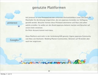 www.ralu.ch | 079 391 84 88 | Postfach 354, 4016 Basel, Schweiz
pinterest
Google+
Auf pinterest ist eine Pinnwand mit den schönsten Hochzeitsbildern (rund 100 Stück als
Platzhalter für die Zeitung) eingerichtet, die von paperyou kostenlos zur Verfügung
gestellt werden. Besucher können diese Pinnwand abonnieren und liken und selbst
welche erstellen. So wollen wir den Brand paperyou bekannt machen und Besucher auf
unsere Seite verweisen.
Ein Flickr Account kommt noch dazu.
Diese Plattform wird mehr in der Verbindung B2B genutzt. Eigene paperyou-Community
und Abos von Hochzeits- Wedding-Planner-Communities. Aktionen auf FB werden aber
auch hier angerissen.
genutzte Plattformen
23
Dienstag, 11. Juni 13
 