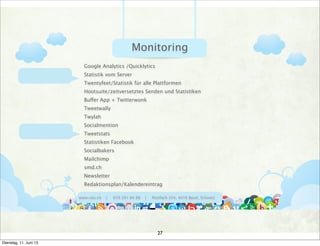 www.ralu.ch | 079 391 84 88 | Postfach 354, 4016 Basel, Schweiz
Google Analytics /Quicklytics
Statistik vom Server
Twentyfeet/Statistik für alle Plattformen
Hootsuite/zeitversetztes Senden und Statistiken
Buffer App + Twitterwonk
Tweetwally
Twylah
Socialmention
Tweetstats
Statistiken Facebook
Socialbakers
Mailchimp
smd.ch
Newsletter
Redaktionsplan/Kalendereintrag
Monitoring
27
Dienstag, 11. Juni 13
 