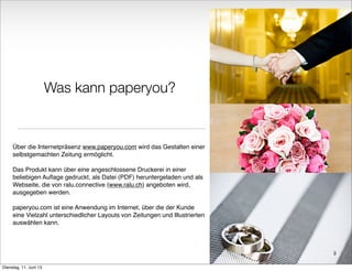 Was kann paperyou?
Über die Internetpräsenz www.paperyou.com wird das Gestalten einer
selbstgemachten Zeitung ermöglicht.
Das Produkt kann über eine angeschlossene Druckerei in einer
beliebigen Auﬂage gedruckt, als Datei (PDF) heruntergeladen und als
Webseite, die von ralu.connective (www.ralu.ch) angeboten wird,
ausgegeben werden.
paperyou.com ist eine Anwendung im Internet, über die der Kunde
eine Vielzahl unterschiedlicher Layouts von Zeitungen und Illustrierten
auswählen kann.
3
Dienstag, 11. Juni 13
 