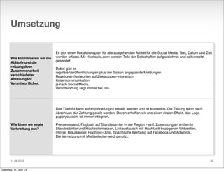 11.06.2013
Umsetzung
Wie koordinieren wir die
Abläufe und die
reibungslose
Zusammenarbeit
verschiedener
Abteilungen/
Verantwortlicher.
Wie lösen wir virale
Verbreitung aus?
Es gibt einen Redaktionsplan für alle ausgehenden Artikel für die Social Media: Text, Datum und Zeit
werden erfasst. Mit Hootsuite.com werden Teile der Botschaften aufgezeichnet und zeitversetzt
gesendet.
Dabei gibt es
reguläre Veröﬀentlichungen plus der Saison angepasste Meldungen
Reaktionen/Antworten auf Zielgruppen-Interaktion
Krisenkommunikation
je nach Social Media.
Verantwortung liegt immer bei ralu.
Das Titelbild kann sofort (ohne Login) erstellt werden und ist kostenlos. Die Zeitung kann nach
Abschluss der Zahlung geteilt werden. Davon erhoﬀen wir uns einen viralen Eﬀekt. das Logo
paperyou.com ist immer integriert.
Presseversand, Flugblatt auf Standesämter in der Region - evtl. Zusendung an entfernte
Standesämter und Hochzeitsmessen. Linkaustausch mit Hochtzeit-bezogenen Webseiten.
(Ringe, Brautkleider, Hochzeit-DJ‘s). Speziﬁsche Werbung auf Facebook und Adwords.
Die Vernetzung mit Medienleuten wird genutzt.
30
Dienstag, 11. Juni 13
 