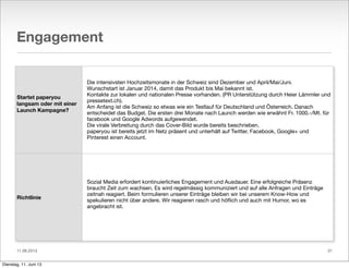 11.06.2013
Engagement
Startet paperyou
langsam oder mit einer
Launch Kampagne?
Richtlinie
Die intensivsten Hochzeitsmonate in der Schweiz sind Dezember und April/Mai/Juni.
Wunschstart ist Januar 2014, damit das Produkt bis Mai bekannt ist.
Kontakte zur lokalen und nationalen Presse vorhanden. (PR Unterstützung durch Heier Lämmler und
pressetext.ch).
Am Anfang ist die Schweiz so etwas wie ein Testlauf für Deutschland und Österreich. Danach
entscheidet das Budget. Die ersten drei Monate nach Launch werden wie erwähnt Fr. 1000.-/Mt. für
facebook und Google Adwords aufgewendet.
Die virale Verbreitung durch das Cover-Bild wurde bereits beschrieben.
paperyou ist bereits jetzt im Netz präsent und unterhält auf Twitter, Facebook, Google+ und
Pinterest einen Account.
Sozial Media erfordert kontinuierliches Engagement und Ausdauer. Eine erfolgreiche Präsenz
braucht Zeit zum wachsen. Es wird regelmässig kommuniziert und auf alle Anfragen und Einträge
zeitnah reagiert. Beim formulieren unserer Einträge bleiben wir bei unserem Know-How und
spekulieren nicht über andere. Wir reagieren rasch und höﬂich und auch mit Humor, wo es
angebracht ist.
31
Dienstag, 11. Juni 13
 