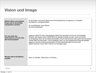 11.06.2013
Vision und Image
Welche Vision und welches
Image soll im Social Web
transportiert werden?
Für was steht das
Unternehmen und wie wird
dies kommuniziert?
Wurden interne Guidelines
erstellt?
Es ist einfach und macht Spass eine Hochzeitszeitung mit paperyou zu erstellen -
bei Machern und Beschenkten.
Ein zuverlässiger, neuer Dienst.
Ein Premiumprodukt.
paperyou steht für einen reibungslosen Ablauf der Prozesse und für ein hochwertiges
Produkt, das Spass macht. WYSYWYG ist oberste Priorität vor dem „Gut zum Druck“.
Es ist günstig, wenn ich es selbst downloade und am Heimdrucker oder durch eine Druckerei
meiner Wahl drucken lasse - und zuverlässig, wenn ich die ausgedruckte Variante bestelle.
paperyou wird am Anfang als Generator für Hochzeitszeitungen kommuniziert.
Später kommen immer mehr Themen und Vorlagen dazu.
Noch zu erstellen, Teile davon im Anhang.
32
Dienstag, 11. Juni 13
 