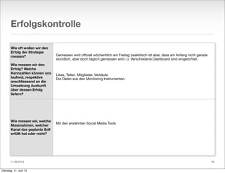 11.06.2013
Erfolgskontrolle
Wie oft wollen wir den
Erfolg der Strategie
messen?
Wie messen wir den
Erfolg? Welche
Kennzahlen können uns
laufend, respektive
anschliessend an die
Umsetzung Auskunft
über dessen Erfolg
liefern?
Wie messen wir, welche
Massnahmen, welcher
Kanal das geplante Soll
erfüllt hat oder nicht?
Gemessen wird oﬃziell wöchentlich am Freitag (realistisch ist aber, dass am Anfang nicht gerade
stündlich, aber doch täglich gemessen wird ;-). Verschiedene Dashboard sind eingerichtet.
Likes, Teilen, Mitglieder, Verkäufe
Die Daten aus den Monitoring Instrumenten.
Mit den erwähnten Social Media Tools
35
Dienstag, 11. Juni 13
 