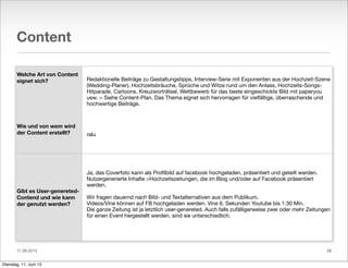 11.06.2013
Content
Welche Art von Content
eignet sich?
Wie und von wem wird
der Content erstellt?
Gibt es User-genereted-
Contend und wie kann
der genutzt werden?
Redaktionelle Beiträge zu Gestaltungstipps, Interview-Serie mit Exponenten aus der Hochzeit-Szene
(Wedding-Planer), Hochzeitsbräuche, Sprüche und Witze rund um den Anlass, Hochzeits-Songs-
Hitparade, Cartoons, Kreuzworträtsel, Wettbewerb für das beste eingeschickte Bild mit paperyou
usw. > Siehe Content-Plan. Das Thema eignet sich hervorragen für vielfältige, überraschende und
hochwertige Beiträge.
ralu
Ja, das Coverfoto kann als Proﬁlbild auf facebook hochgeladen, präsentiert und geteilt werden.
Nutzergenerierte Inhalte >Hochzeitszeitungen, die im Blog und/oder auf Facebook präsentiert
werden.
Wir fragen dauernd nach Bild- und Textalternativen aus dem Publikum.
Videos/Vine können auf FB hochgeladen werden. Vine 6. Sekunden Youtube bis 1:30 Min.
Die ganze Zeitung ist ja letztlich user-genereted. Auch falls zufälligerweise zwei oder mehr Zeitungen
für einen Event hergestellt werden, sind sie unterschiedlich.
38
Dienstag, 11. Juni 13
 