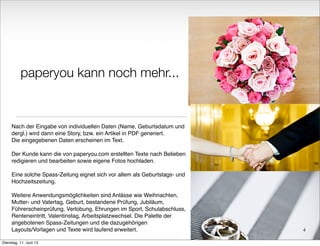 paperyou kann noch mehr...
Nach der Eingabe von individuellen Daten (Name, Geburtsdatum und
dergl.) wird dann eine Story, bzw. ein Artikel in PDF generiert.
Die eingegebenen Daten erscheinen im Text.
Der Kunde kann die von paperyou.com erstellten Texte nach Belieben
redigieren und bearbeiten sowie eigene Fotos hochladen.
Eine solche Spass-Zeitung eignet sich vor allem als Geburtstags- und
Hochzeitszeitung.
Weitere Anwendungsmöglichkeiten sind Anlässe wie Weihnachten,
Mutter- und Vatertag, Geburt, bestandene Prüfung, Jubiläum,
Führerscheinprüfung, Verlobung, Ehrungen im Sport, Schulabschluss,
Renteneintritt, Valentinstag, Arbeitsplatzwechsel. Die Palette der
angebotenen Spass-Zeitungen und die dazugehörigen
Layouts/Vorlagen und Texte wird laufend erweitert. 4
Dienstag, 11. Juni 13
 