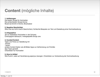 11.06.2013
Content (mögliche Inhalte)
1. Auﬂistungen
Die besten Songs für Hochzeiten
Die schlechtesten Songs (funny)
Musik bei Eintritt in Kirche, Brautwalzer
2. Negative Geschichten
(Wie-man-es-nicht-macht-Geschichten). Schlechte Beispiele von Text und Gestaltung einer Hochzeitszeitung
3. Infographics
zB von Statistiken Hochzeiten in der Schweiz
Champagner-Verbrauch, meistgespielte Songs usw.
4. Curated Content
Tipps und Tricks zur Gestaltung mit
.Photos
-Texten
andere Content Seiten wie zB Bilder Apps zur Verfremdung von Porträts
App Tipps generell
Checklisten für Hochzeiten
5. How-to Artikel
Wie Punkt 4, aber auf Handhabung paperyou bezogen. Checklisten zur Vorbereitung der Hochzeitszeitung
40
Dienstag, 11. Juni 13
 