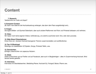 11.06.2013
Content
7. Research
Testberichte von Tools und Apps?
8. Evergreen Content
zB. Kann man Geld für die Hochzeitszeitung verlangen, das dann dem Paar ausgehändigt wird...
9. Images
Die eigene Bilder- und Symbol Datenbank, aber auch andere Plattformen wie Flickr und Pinterest beteasen und verlinken.
10. Video
Wir haben noch keine eigenen Videos. Auﬀorderung, uns welche zuschicken (evtl. Vine, oder über youtube).
12. Slide Share Präsentationen
Know How von diversen Hochzeit bezogenen Themen zusammenstellen und veröﬀentlichen.
12. Top 10 (Rankings)
Rankings von beliebtesten HZ Spielen, Songs, Pinterest Tafeln, usw.
13. Geschichten
(Erfolgs-) Geschichten von paperyou Nutzern.
14. Zitate
Zitate funktionieren gut auf Twitter und auf Facebook, aber auch in Blogbeiträgen – alles im Zusammenhang Hochzeit. Wird
derzeit bereits getestet.
15. Interviews
Interviews mit Standesbeamten, Weddding-Planer, Hochzeit-DJ, Fotograf, Beizer, Pfarrer usw.
• 41
Dienstag, 11. Juni 13
 