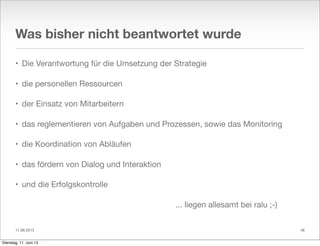 11.06.2013
Was bisher nicht beantwortet wurde
• Die Verantwortung für die Umsetzung der Strategie
• die personellen Ressourcen
• der Einsatz von Mitarbeitern
• das reglementieren von Aufgaben und Prozessen, sowie das Monitoring
• die Koordination von Abläufen
• das fördern von Dialog und Interaktion
• und die Erfolgskontrolle
... liegen allesamt bei ralu ;-)
46
Dienstag, 11. Juni 13
 