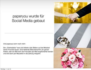 paperyou wurde für
Social Media gebaut
Und paperyou kann noch mehr:
Der „Chefredaktor“ kann bei Artikeln oder Bildern auf die Mitarbeit
seiner Freunde bauen. Eine fehlende Bildunterschrift, ein ganzer
Artikel, oder ein Bild kann bei Freunden per Mail angefordertet werden
und wird dann per Mausklick in die Zeitung integriert:
5
Dienstag, 11. Juni 13
 
