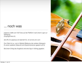 ... noch was
paperyou stellt rund 100 Fotos auf der Plattform nach einem Login zur
Verfügung
(Copyright/ralu.ch)
die URL für paperyou ist reserviert für .ch/.at/.de und .com
Zum Start ist nur .com in Betrieb (Webjump der anderen Adressen).
Zu einem späteren Zeitpunkt sind Sprachversionen geplant (z.B ß).
Bei einem Erfolg des Angebots wird eine App in Auftrag gegeben.
8
Dienstag, 11. Juni 13
 