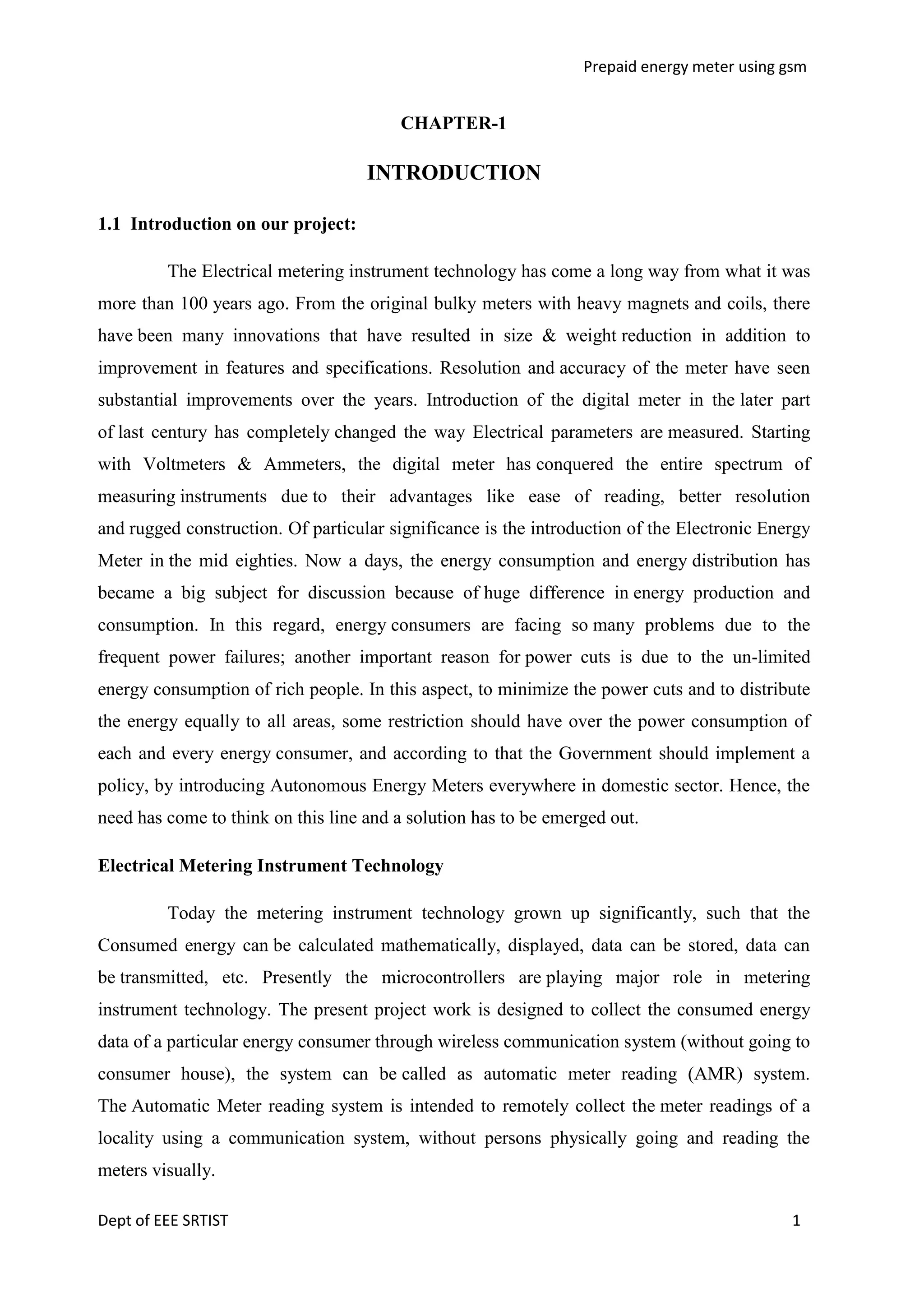 Prepaid energy meter using gsm

CHAPTER-1

INTRODUCTION
1.1 Introduction on our project:
The Electrical metering instrument technology has come a long way from what it was
more than 100 years ago. From the original bulky meters with heavy magnets and coils, there
have been many innovations that have resulted in size & weight reduction in addition to
improvement in features and specifications. Resolution and accuracy of the meter have seen
substantial improvements over the years. Introduction of the digital meter in the later part
of last century has completely changed the way Electrical parameters are measured. Starting
with Voltmeters & Ammeters, the digital meter has conquered the entire spectrum of
measuring instruments due to their advantages like ease of reading, better resolution
and rugged construction. Of particular significance is the introduction of the Electronic Energy
Meter in the mid eighties. Now a days, the energy consumption and energy distribution has
became a big subject for discussion because of huge difference in energy production and
consumption. In this regard, energy consumers are facing so many problems due to the
frequent power failures; another important reason for power cuts is due to the un-limited
energy consumption of rich people. In this aspect, to minimize the power cuts and to distribute
the energy equally to all areas, some restriction should have over the power consumption of
each and every energy consumer, and according to that the Government should implement a
policy, by introducing Autonomous Energy Meters everywhere in domestic sector. Hence, the
need has come to think on this line and a solution has to be emerged out.
Electrical Metering Instrument Technology
Today the metering instrument technology grown up significantly, such that the
Consumed energy can be calculated mathematically, displayed, data can be stored, data can
be transmitted, etc. Presently the microcontrollers are playing major role in metering
instrument technology. The present project work is designed to collect the consumed energy
data of a particular energy consumer through wireless communication system (without going to
consumer house), the system can be called as automatic meter reading (AMR) system.
The Automatic Meter reading system is intended to remotely collect the meter readings of a
locality using a communication system, without persons physically going and reading the
meters visually.
Dept of EEE SRTIST

1

 