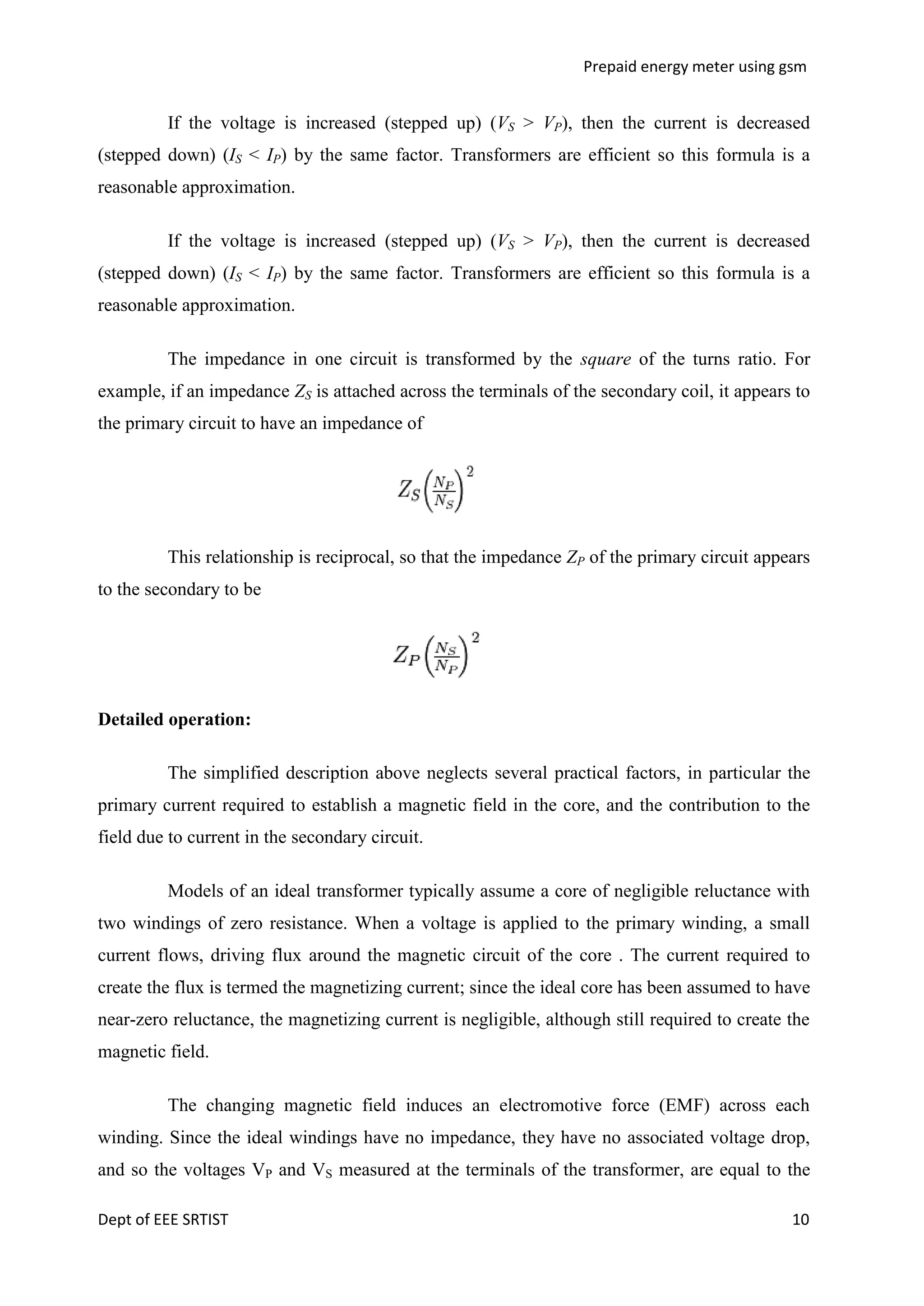 Prepaid energy meter using gsm

If the voltage is increased (stepped up) (VS > VP), then the current is decreased
(stepped down) (IS < IP) by the same factor. Transformers are efficient so this formula is a
reasonable approximation.
If the voltage is increased (stepped up) (VS > VP), then the current is decreased
(stepped down) (IS < IP) by the same factor. Transformers are efficient so this formula is a
reasonable approximation.
The impedance in one circuit is transformed by the square of the turns ratio. For
example, if an impedance ZS is attached across the terminals of the secondary coil, it appears to
the primary circuit to have an impedance of

This relationship is reciprocal, so that the impedance ZP of the primary circuit appears
to the secondary to be

Detailed operation:
The simplified description above neglects several practical factors, in particular the
primary current required to establish a magnetic field in the core, and the contribution to the
field due to current in the secondary circuit.
Models of an ideal transformer typically assume a core of negligible reluctance with
two windings of zero resistance. When a voltage is applied to the primary winding, a small
current flows, driving flux around the magnetic circuit of the core . The current required to
create the flux is termed the magnetizing current; since the ideal core has been assumed to have
near-zero reluctance, the magnetizing current is negligible, although still required to create the
magnetic field.
The changing magnetic field induces an electromotive force (EMF) across each
winding. Since the ideal windings have no impedance, they have no associated voltage drop,
and so the voltages VP and VS measured at the terminals of the transformer, are equal to the
Dept of EEE SRTIST

10

 