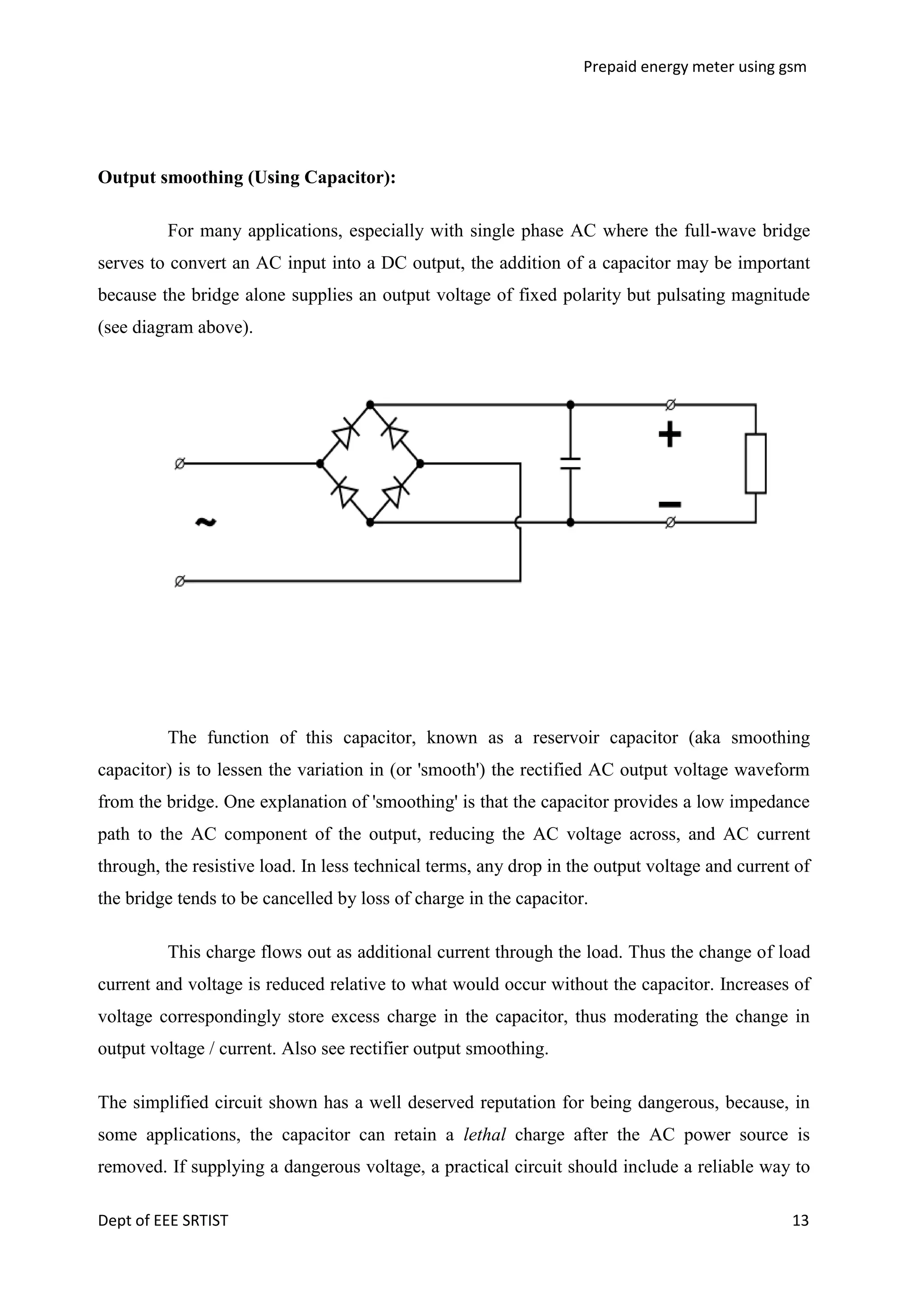 Prepaid energy meter using gsm

Output smoothing (Using Capacitor):
For many applications, especially with single phase AC where the full-wave bridge
serves to convert an AC input into a DC output, the addition of a capacitor may be important
because the bridge alone supplies an output voltage of fixed polarity but pulsating magnitude
(see diagram above).

The function of this capacitor, known as a reservoir capacitor (aka smoothing
capacitor) is to lessen the variation in (or 'smooth') the rectified AC output voltage waveform
from the bridge. One explanation of 'smoothing' is that the capacitor provides a low impedance
path to the AC component of the output, reducing the AC voltage across, and AC current
through, the resistive load. In less technical terms, any drop in the output voltage and current of
the bridge tends to be cancelled by loss of charge in the capacitor.
This charge flows out as additional current through the load. Thus the change of load
current and voltage is reduced relative to what would occur without the capacitor. Increases of
voltage correspondingly store excess charge in the capacitor, thus moderating the change in
output voltage / current. Also see rectifier output smoothing.
The simplified circuit shown has a well deserved reputation for being dangerous, because, in
some applications, the capacitor can retain a lethal charge after the AC power source is
removed. If supplying a dangerous voltage, a practical circuit should include a reliable way to
Dept of EEE SRTIST

13

 