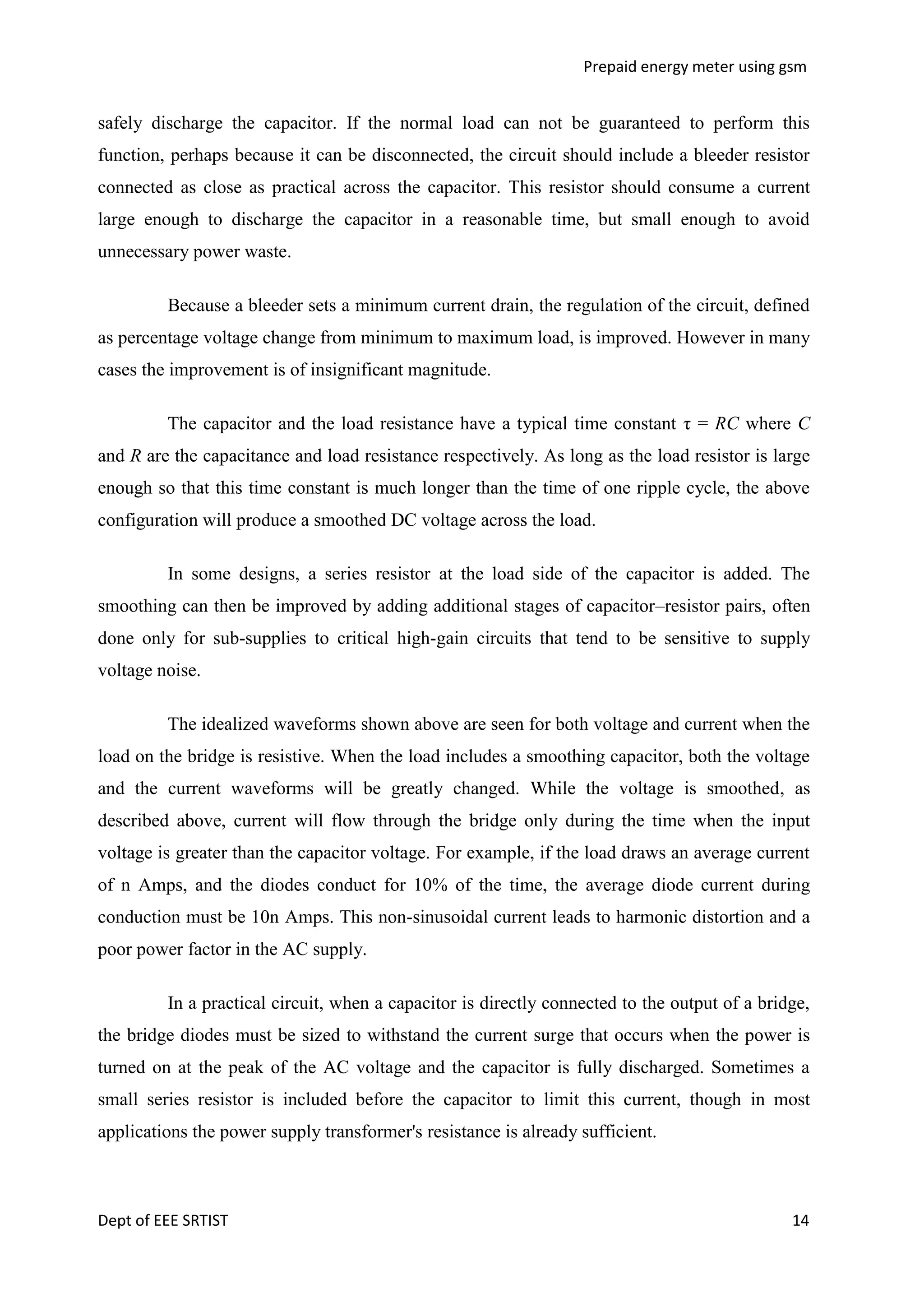 Prepaid energy meter using gsm

safely discharge the capacitor. If the normal load can not be guaranteed to perform this
function, perhaps because it can be disconnected, the circuit should include a bleeder resistor
connected as close as practical across the capacitor. This resistor should consume a current
large enough to discharge the capacitor in a reasonable time, but small enough to avoid
unnecessary power waste.
Because a bleeder sets a minimum current drain, the regulation of the circuit, defined
as percentage voltage change from minimum to maximum load, is improved. However in many
cases the improvement is of insignificant magnitude.
The capacitor and the load resistance have a typical time constant τ = RC where C
and R are the capacitance and load resistance respectively. As long as the load resistor is large
enough so that this time constant is much longer than the time of one ripple cycle, the above
configuration will produce a smoothed DC voltage across the load.
In some designs, a series resistor at the load side of the capacitor is added. The
smoothing can then be improved by adding additional stages of capacitor–resistor pairs, often
done only for sub-supplies to critical high-gain circuits that tend to be sensitive to supply
voltage noise.
The idealized waveforms shown above are seen for both voltage and current when the
load on the bridge is resistive. When the load includes a smoothing capacitor, both the voltage
and the current waveforms will be greatly changed. While the voltage is smoothed, as
described above, current will flow through the bridge only during the time when the input
voltage is greater than the capacitor voltage. For example, if the load draws an average current
of n Amps, and the diodes conduct for 10% of the time, the average diode current during
conduction must be 10n Amps. This non-sinusoidal current leads to harmonic distortion and a
poor power factor in the AC supply.
In a practical circuit, when a capacitor is directly connected to the output of a bridge,
the bridge diodes must be sized to withstand the current surge that occurs when the power is
turned on at the peak of the AC voltage and the capacitor is fully discharged. Sometimes a
small series resistor is included before the capacitor to limit this current, though in most
applications the power supply transformer's resistance is already sufficient.

Dept of EEE SRTIST

14

 