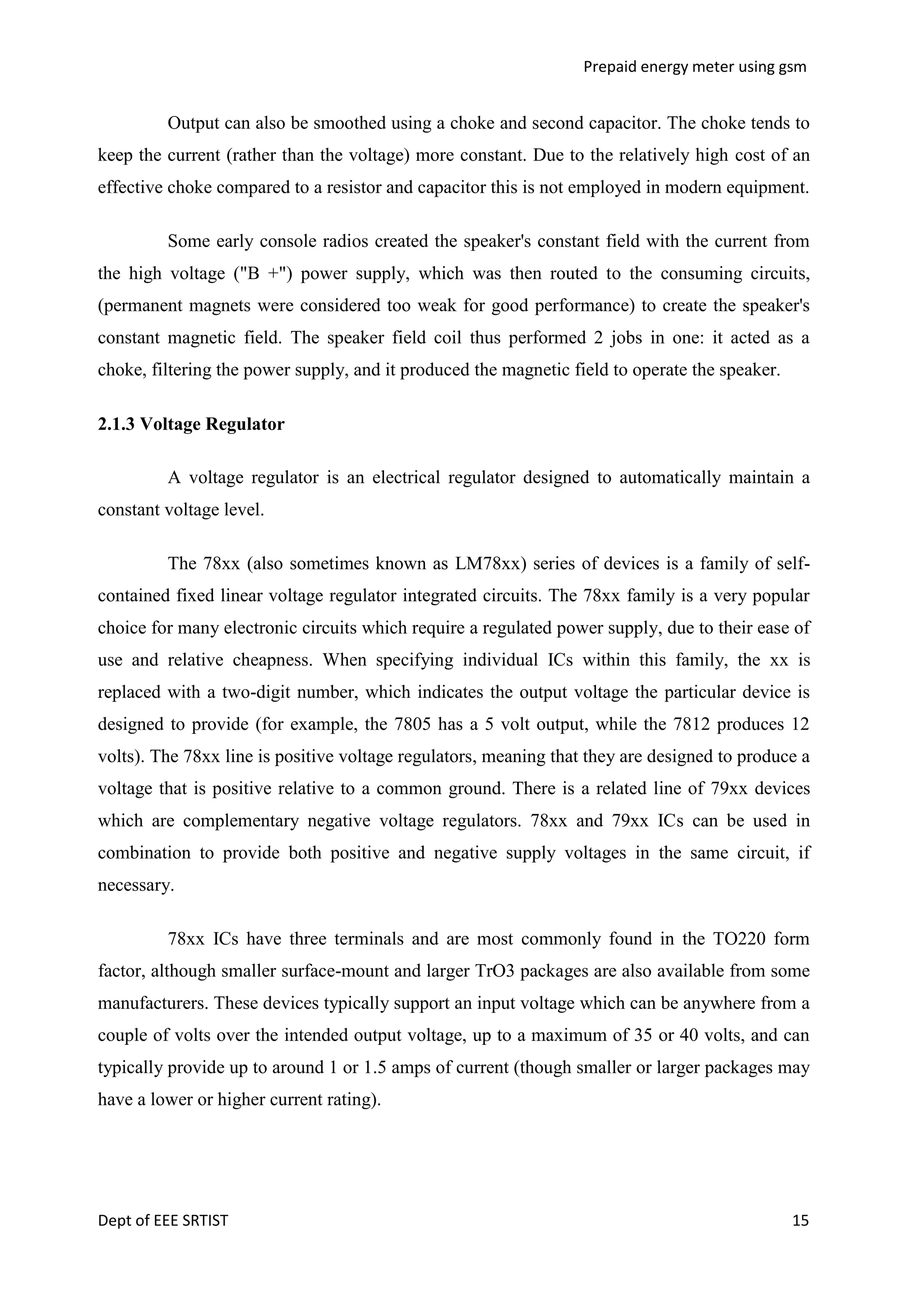 Prepaid energy meter using gsm

Output can also be smoothed using a choke and second capacitor. The choke tends to
keep the current (rather than the voltage) more constant. Due to the relatively high cost of an
effective choke compared to a resistor and capacitor this is not employed in modern equipment.
Some early console radios created the speaker's constant field with the current from
the high voltage ("B +") power supply, which was then routed to the consuming circuits,
(permanent magnets were considered too weak for good performance) to create the speaker's
constant magnetic field. The speaker field coil thus performed 2 jobs in one: it acted as a
choke, filtering the power supply, and it produced the magnetic field to operate the speaker.
2.1.3 Voltage Regulator
A voltage regulator is an electrical regulator designed to automatically maintain a
constant voltage level.
The 78xx (also sometimes known as LM78xx) series of devices is a family of selfcontained fixed linear voltage regulator integrated circuits. The 78xx family is a very popular
choice for many electronic circuits which require a regulated power supply, due to their ease of
use and relative cheapness. When specifying individual ICs within this family, the xx is
replaced with a two-digit number, which indicates the output voltage the particular device is
designed to provide (for example, the 7805 has a 5 volt output, while the 7812 produces 12
volts). The 78xx line is positive voltage regulators, meaning that they are designed to produce a
voltage that is positive relative to a common ground. There is a related line of 79xx devices
which are complementary negative voltage regulators. 78xx and 79xx ICs can be used in
combination to provide both positive and negative supply voltages in the same circuit, if
necessary.
78xx ICs have three terminals and are most commonly found in the TO220 form
factor, although smaller surface-mount and larger TrO3 packages are also available from some
manufacturers. These devices typically support an input voltage which can be anywhere from a
couple of volts over the intended output voltage, up to a maximum of 35 or 40 volts, and can
typically provide up to around 1 or 1.5 amps of current (though smaller or larger packages may
have a lower or higher current rating).

Dept of EEE SRTIST

15

 