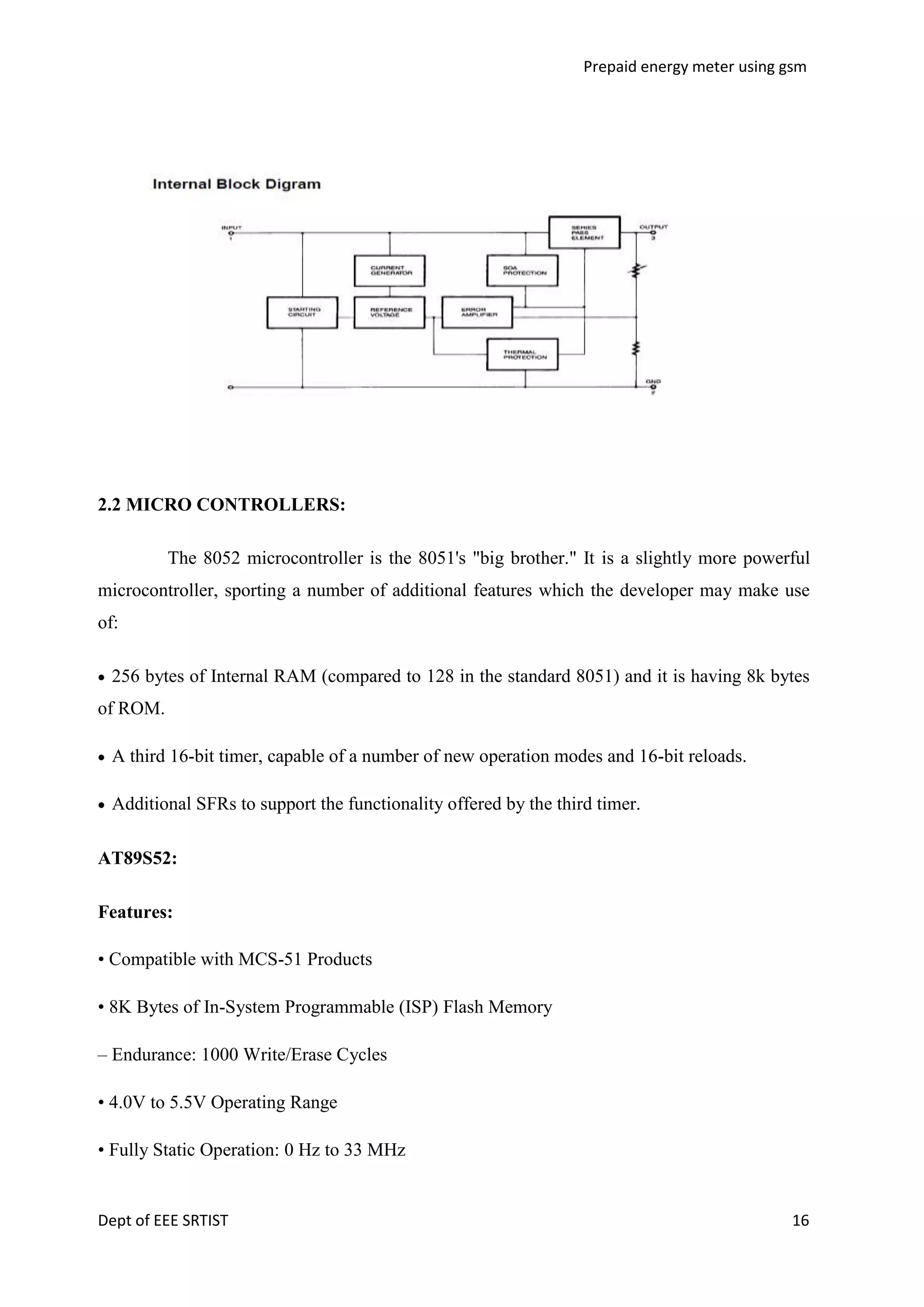 Prepaid energy meter using gsm

2.2 MICRO CONTROLLERS:
The 8052 microcontroller is the 8051's "big brother." It is a slightly more powerful
microcontroller, sporting a number of additional features which the developer may make use
of:
256 bytes of Internal RAM (compared to 128 in the standard 8051) and it is having 8k bytes
of ROM.
A third 16-bit timer, capable of a number of new operation modes and 16-bit reloads.
Additional SFRs to support the functionality offered by the third timer.
AT89S52:
Features:
• Compatible with MCS-51 Products
• 8K Bytes of In-System Programmable (ISP) Flash Memory
– Endurance: 1000 Write/Erase Cycles
• 4.0V to 5.5V Operating Range
• Fully Static Operation: 0 Hz to 33 MHz

Dept of EEE SRTIST

16

 