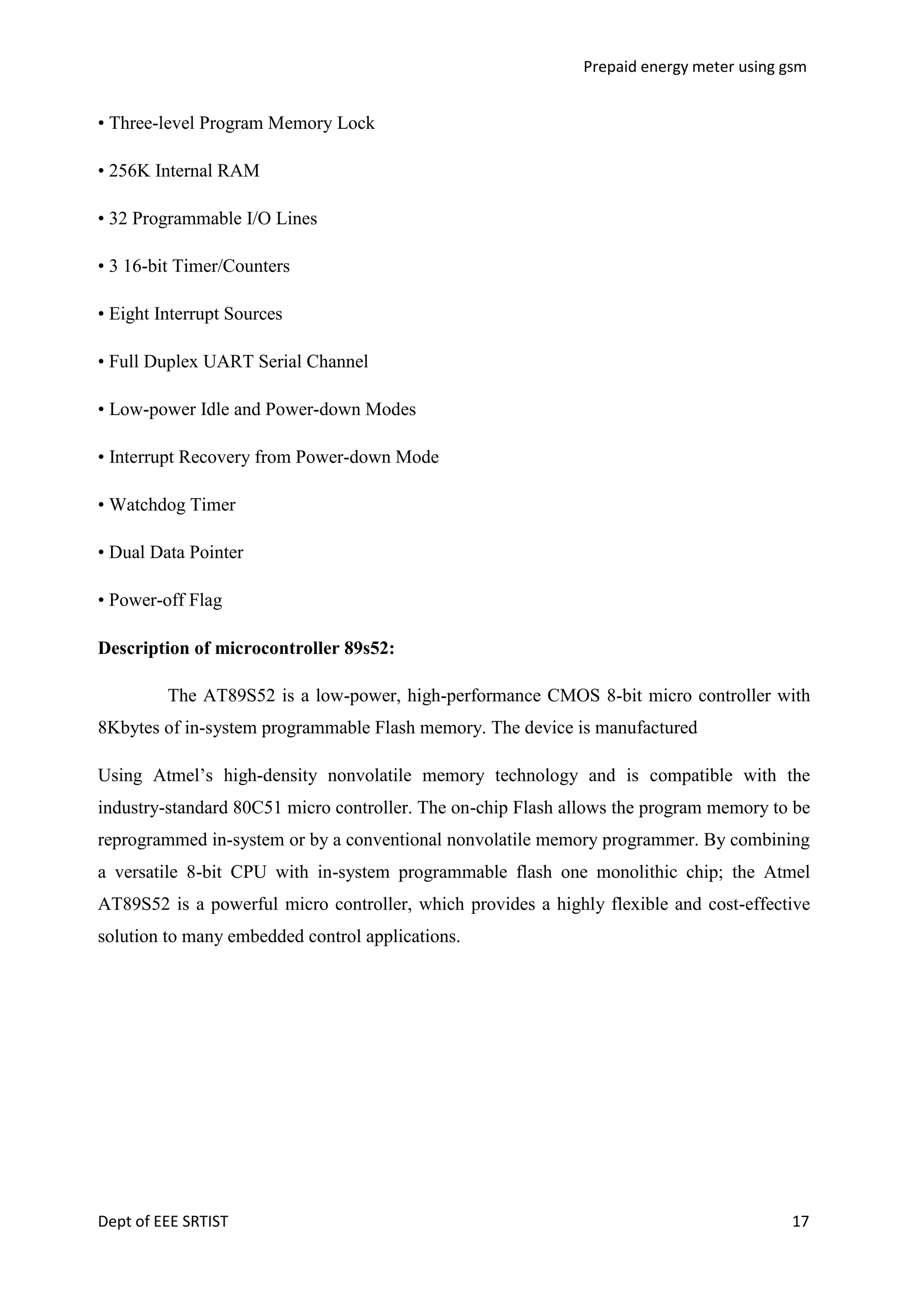 Prepaid energy meter using gsm

• Three-level Program Memory Lock
• 256K Internal RAM
• 32 Programmable I/O Lines
• 3 16-bit Timer/Counters
• Eight Interrupt Sources
• Full Duplex UART Serial Channel
• Low-power Idle and Power-down Modes
• Interrupt Recovery from Power-down Mode
• Watchdog Timer
• Dual Data Pointer
• Power-off Flag
Description of microcontroller 89s52:
The AT89S52 is a low-power, high-performance CMOS 8-bit micro controller with
8Kbytes of in-system programmable Flash memory. The device is manufactured
Using Atmel‘s high-density nonvolatile memory technology and is compatible with the
industry-standard 80C51 micro controller. The on-chip Flash allows the program memory to be
reprogrammed in-system or by a conventional nonvolatile memory programmer. By combining
a versatile 8-bit CPU with in-system programmable flash one monolithic chip; the Atmel
AT89S52 is a powerful micro controller, which provides a highly flexible and cost-effective
solution to many embedded control applications.

Dept of EEE SRTIST

17

 