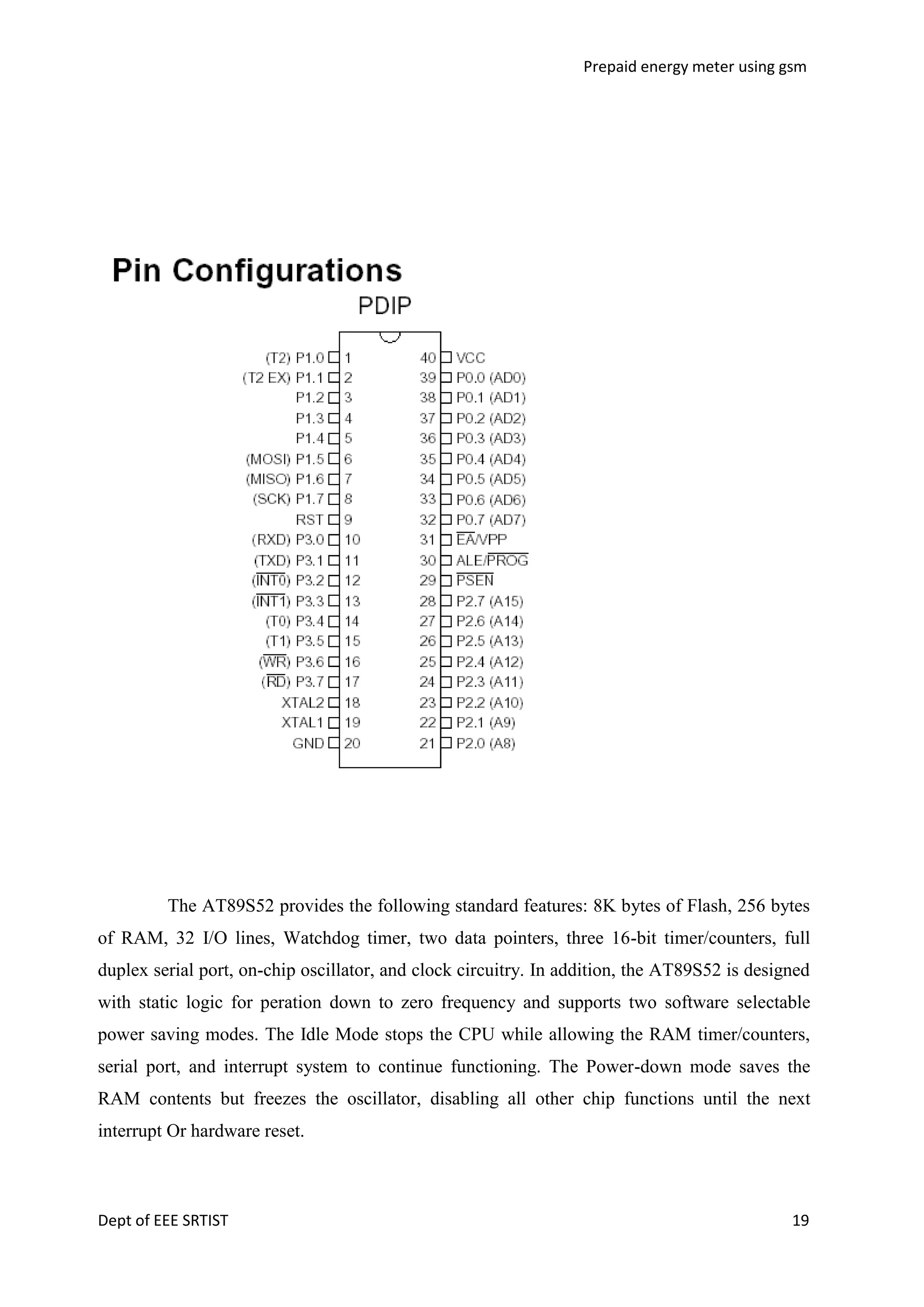 Prepaid energy meter using gsm

The AT89S52 provides the following standard features: 8K bytes of Flash, 256 bytes
of RAM, 32 I/O lines, Watchdog timer, two data pointers, three 16-bit timer/counters, full
duplex serial port, on-chip oscillator, and clock circuitry. In addition, the AT89S52 is designed
with static logic for peration down to zero frequency and supports two software selectable
power saving modes. The Idle Mode stops the CPU while allowing the RAM timer/counters,
serial port, and interrupt system to continue functioning. The Power-down mode saves the
RAM contents but freezes the oscillator, disabling all other chip functions until the next
interrupt Or hardware reset.

Dept of EEE SRTIST

19

 