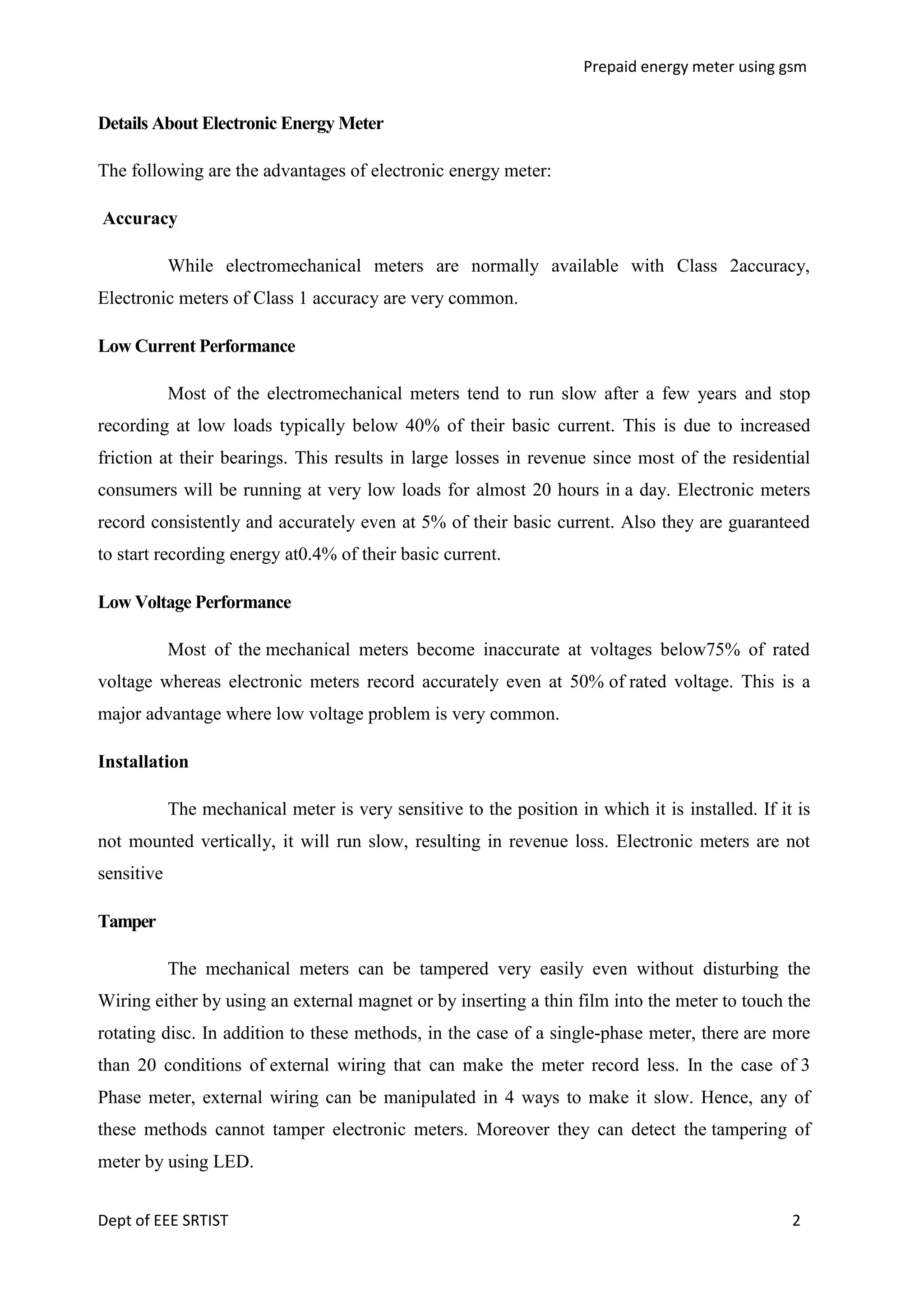 Prepaid energy meter using gsm

Details About Electronic Energy Meter
The following are the advantages of electronic energy meter:
Accuracy
While electromechanical meters are normally available with Class 2accuracy,
Electronic meters of Class 1 accuracy are very common.
Low Current Performance
Most of the electromechanical meters tend to run slow after a few years and stop
recording at low loads typically below 40% of their basic current. This is due to increased
friction at their bearings. This results in large losses in revenue since most of the residential
consumers will be running at very low loads for almost 20 hours in a day. Electronic meters
record consistently and accurately even at 5% of their basic current. Also they are guaranteed
to start recording energy at0.4% of their basic current.
Low Voltage Performance
Most of the mechanical meters become inaccurate at voltages below75% of rated
voltage whereas electronic meters record accurately even at 50% of rated voltage. This is a
major advantage where low voltage problem is very common.
Installation
The mechanical meter is very sensitive to the position in which it is installed. If it is
not mounted vertically, it will run slow, resulting in revenue loss. Electronic meters are not
sensitive
Tamper
The mechanical meters can be tampered very easily even without disturbing the
Wiring either by using an external magnet or by inserting a thin film into the meter to touch the
rotating disc. In addition to these methods, in the case of a single-phase meter, there are more
than 20 conditions of external wiring that can make the meter record less. In the case of 3
Phase meter, external wiring can be manipulated in 4 ways to make it slow. Hence, any of
these methods cannot tamper electronic meters. Moreover they can detect the tampering of
meter by using LED.
Dept of EEE SRTIST

2

 