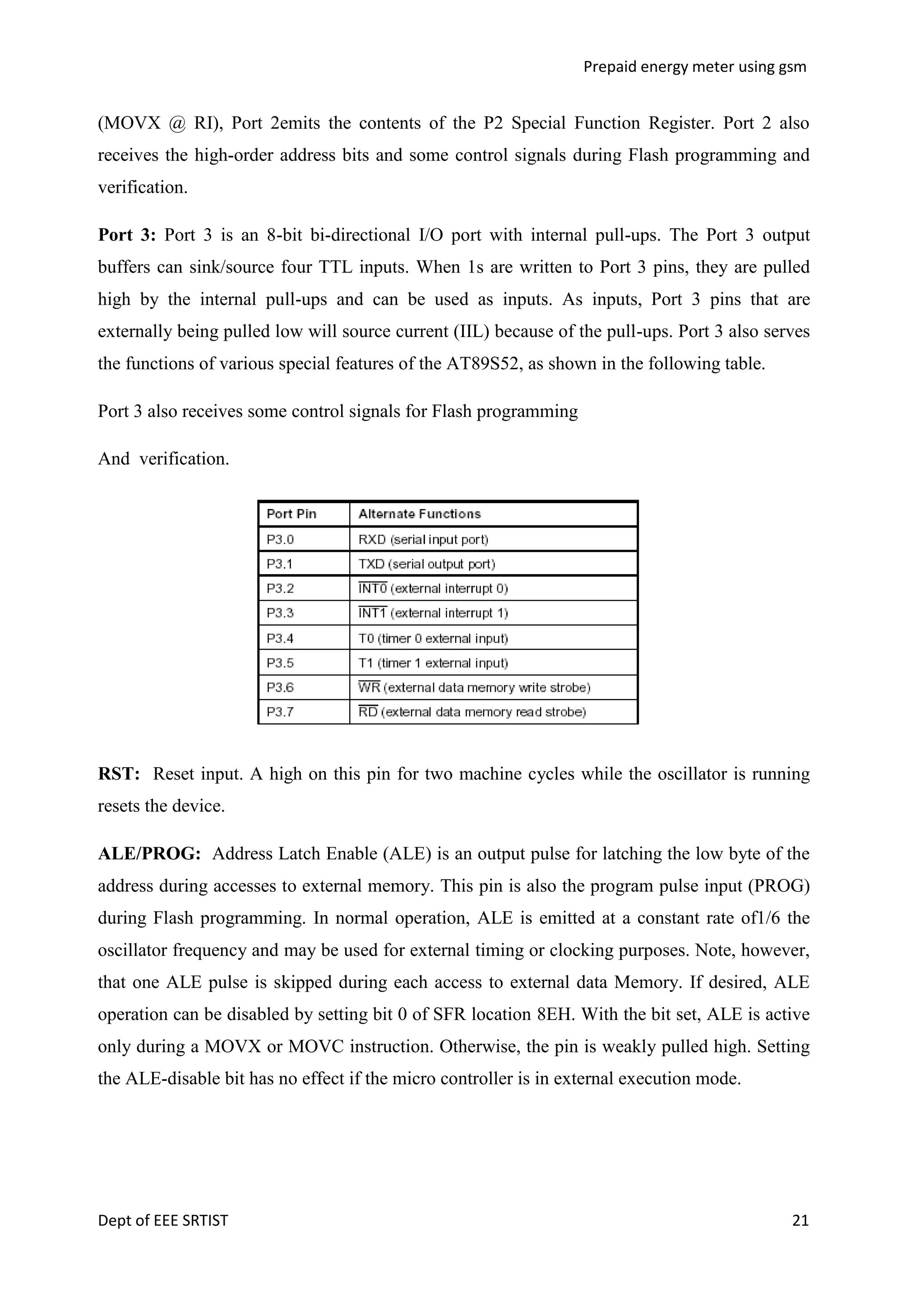 Prepaid energy meter using gsm

(MOVX @ RI), Port 2emits the contents of the P2 Special Function Register. Port 2 also
receives the high-order address bits and some control signals during Flash programming and
verification.
Port 3: Port 3 is an 8-bit bi-directional I/O port with internal pull-ups. The Port 3 output
buffers can sink/source four TTL inputs. When 1s are written to Port 3 pins, they are pulled
high by the internal pull-ups and can be used as inputs. As inputs, Port 3 pins that are
externally being pulled low will source current (IIL) because of the pull-ups. Port 3 also serves
the functions of various special features of the AT89S52, as shown in the following table.
Port 3 also receives some control signals for Flash programming
And verification.

RST: Reset input. A high on this pin for two machine cycles while the oscillator is running
resets the device.
ALE/PROG: Address Latch Enable (ALE) is an output pulse for latching the low byte of the
address during accesses to external memory. This pin is also the program pulse input (PROG)
during Flash programming. In normal operation, ALE is emitted at a constant rate of1/6 the
oscillator frequency and may be used for external timing or clocking purposes. Note, however,
that one ALE pulse is skipped during each access to external data Memory. If desired, ALE
operation can be disabled by setting bit 0 of SFR location 8EH. With the bit set, ALE is active
only during a MOVX or MOVC instruction. Otherwise, the pin is weakly pulled high. Setting
the ALE-disable bit has no effect if the micro controller is in external execution mode.

Dept of EEE SRTIST

21

 