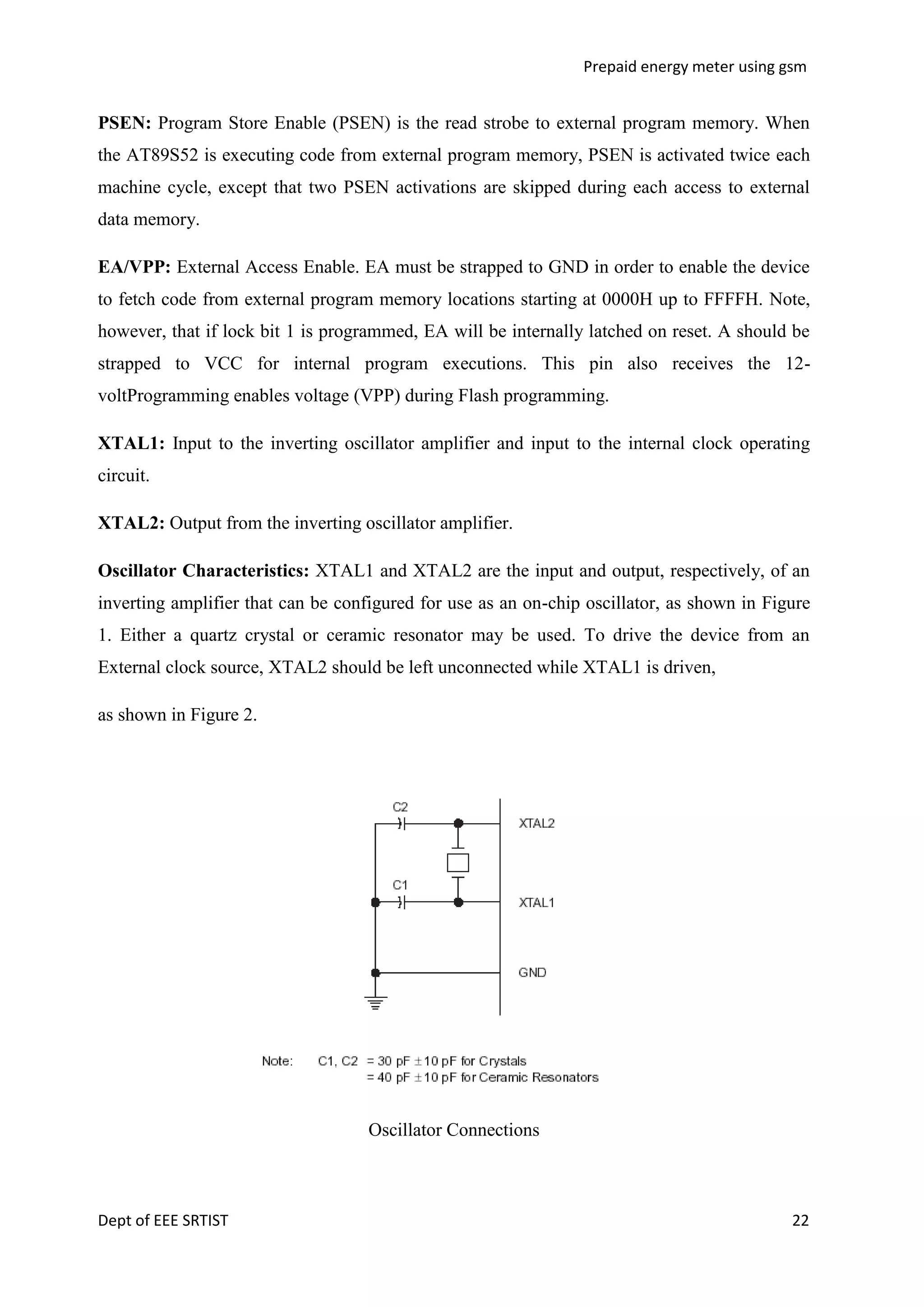 Prepaid energy meter using gsm

PSEN: Program Store Enable (PSEN) is the read strobe to external program memory. When
the AT89S52 is executing code from external program memory, PSEN is activated twice each
machine cycle, except that two PSEN activations are skipped during each access to external
data memory.
EA/VPP: External Access Enable. EA must be strapped to GND in order to enable the device
to fetch code from external program memory locations starting at 0000H up to FFFFH. Note,
however, that if lock bit 1 is programmed, EA will be internally latched on reset. A should be
strapped to VCC for internal program executions. This pin also receives the 12voltProgramming enables voltage (VPP) during Flash programming.
XTAL1: Input to the inverting oscillator amplifier and input to the internal clock operating
circuit.
XTAL2: Output from the inverting oscillator amplifier.
Oscillator Characteristics: XTAL1 and XTAL2 are the input and output, respectively, of an
inverting amplifier that can be configured for use as an on-chip oscillator, as shown in Figure
1. Either a quartz crystal or ceramic resonator may be used. To drive the device from an
External clock source, XTAL2 should be left unconnected while XTAL1 is driven,
as shown in Figure 2.

Oscillator Connections

Dept of EEE SRTIST

22

 