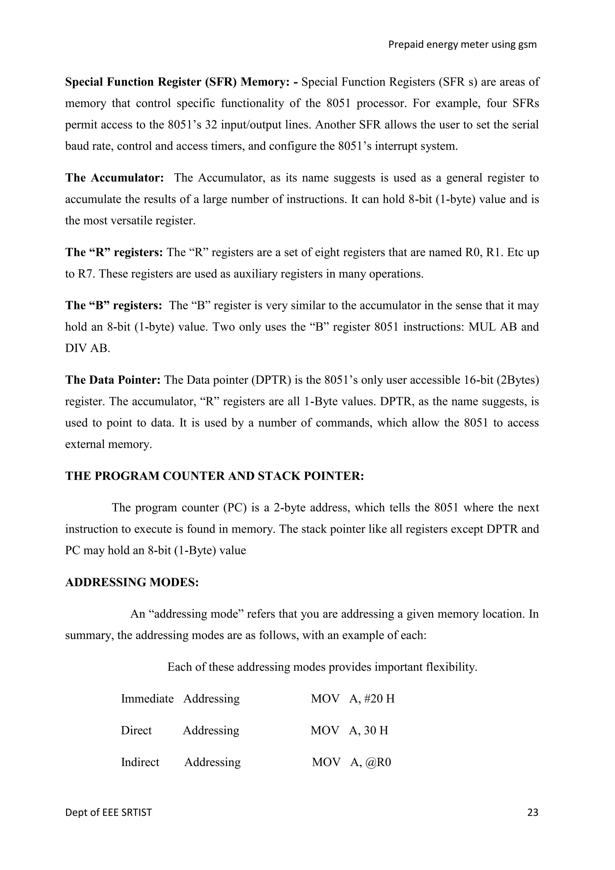 Prepaid energy meter using gsm

Special Function Register (SFR) Memory: - Special Function Registers (SFR s) are areas of
memory that control specific functionality of the 8051 processor. For example, four SFRs
permit access to the 8051‘s 32 input/output lines. Another SFR allows the user to set the serial
baud rate, control and access timers, and configure the 8051‘s interrupt system.
The Accumulator: The Accumulator, as its name suggests is used as a general register to
accumulate the results of a large number of instructions. It can hold 8-bit (1-byte) value and is
the most versatile register.
The “R” registers: The ―R‖ registers are a set of eight registers that are named R0, R1. Etc up
to R7. These registers are used as auxiliary registers in many operations.
The “B” registers: The ―B‖ register is very similar to the accumulator in the sense that it may
hold an 8-bit (1-byte) value. Two only uses the ―B‖ register 8051 instructions: MUL AB and
DIV AB.
The Data Pointer: The Data pointer (DPTR) is the 8051‘s only user accessible 16-bit (2Bytes)
register. The accumulator, ―R‖ registers are all 1-Byte values. DPTR, as the name suggests, is
used to point to data. It is used by a number of commands, which allow the 8051 to access
external memory.
THE PROGRAM COUNTER AND STACK POINTER:
The program counter (PC) is a 2-byte address, which tells the 8051 where the next
instruction to execute is found in memory. The stack pointer like all registers except DPTR and
PC may hold an 8-bit (1-Byte) value
ADDRESSING MODES:
An ―addressing mode‖ refers that you are addressing a given memory location. In
summary, the addressing modes are as follows, with an example of each:
Each of these addressing modes provides important flexibility.
Immediate Addressing

MOV A, #20 H

Direct

Addressing

MOV A, 30 H

Indirect

Addressing

MOV A, @R0

Dept of EEE SRTIST

23

 