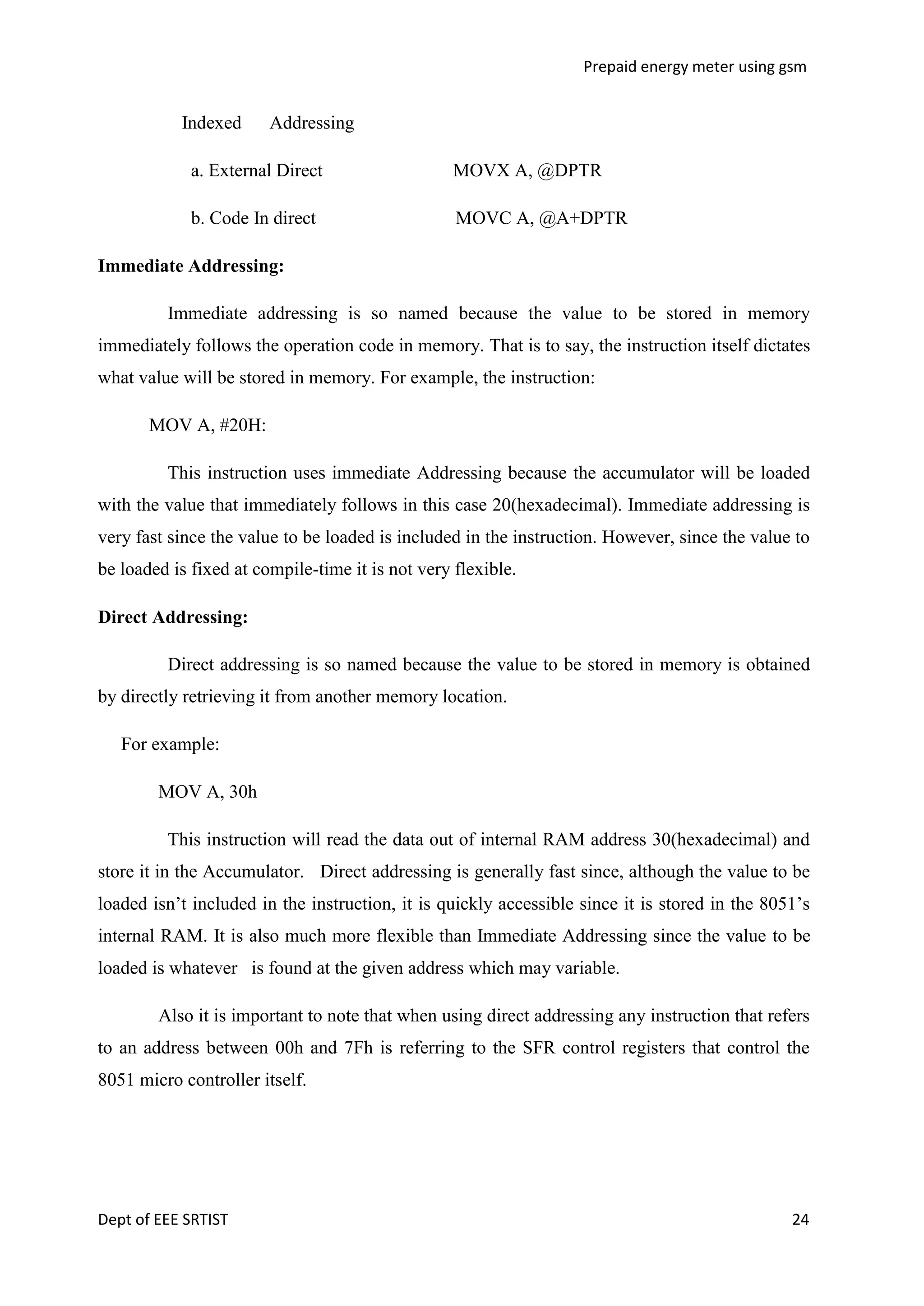 Prepaid energy meter using gsm

Indexed

Addressing

a. External Direct

MOVX A, @DPTR

b. Code In direct

MOVC A, @A+DPTR

Immediate Addressing:
Immediate addressing is so named because the value to be stored in memory
immediately follows the operation code in memory. That is to say, the instruction itself dictates
what value will be stored in memory. For example, the instruction:
MOV A, #20H:
This instruction uses immediate Addressing because the accumulator will be loaded
with the value that immediately follows in this case 20(hexadecimal). Immediate addressing is
very fast since the value to be loaded is included in the instruction. However, since the value to
be loaded is fixed at compile-time it is not very flexible.
Direct Addressing:
Direct addressing is so named because the value to be stored in memory is obtained
by directly retrieving it from another memory location.
For example:
MOV A, 30h
This instruction will read the data out of internal RAM address 30(hexadecimal) and
store it in the Accumulator. Direct addressing is generally fast since, although the value to be
loaded isn‘t included in the instruction, it is quickly accessible since it is stored in the 8051‘s
internal RAM. It is also much more flexible than Immediate Addressing since the value to be
loaded is whatever is found at the given address which may variable.
Also it is important to note that when using direct addressing any instruction that refers
to an address between 00h and 7Fh is referring to the SFR control registers that control the
8051 micro controller itself.

Dept of EEE SRTIST

24

 