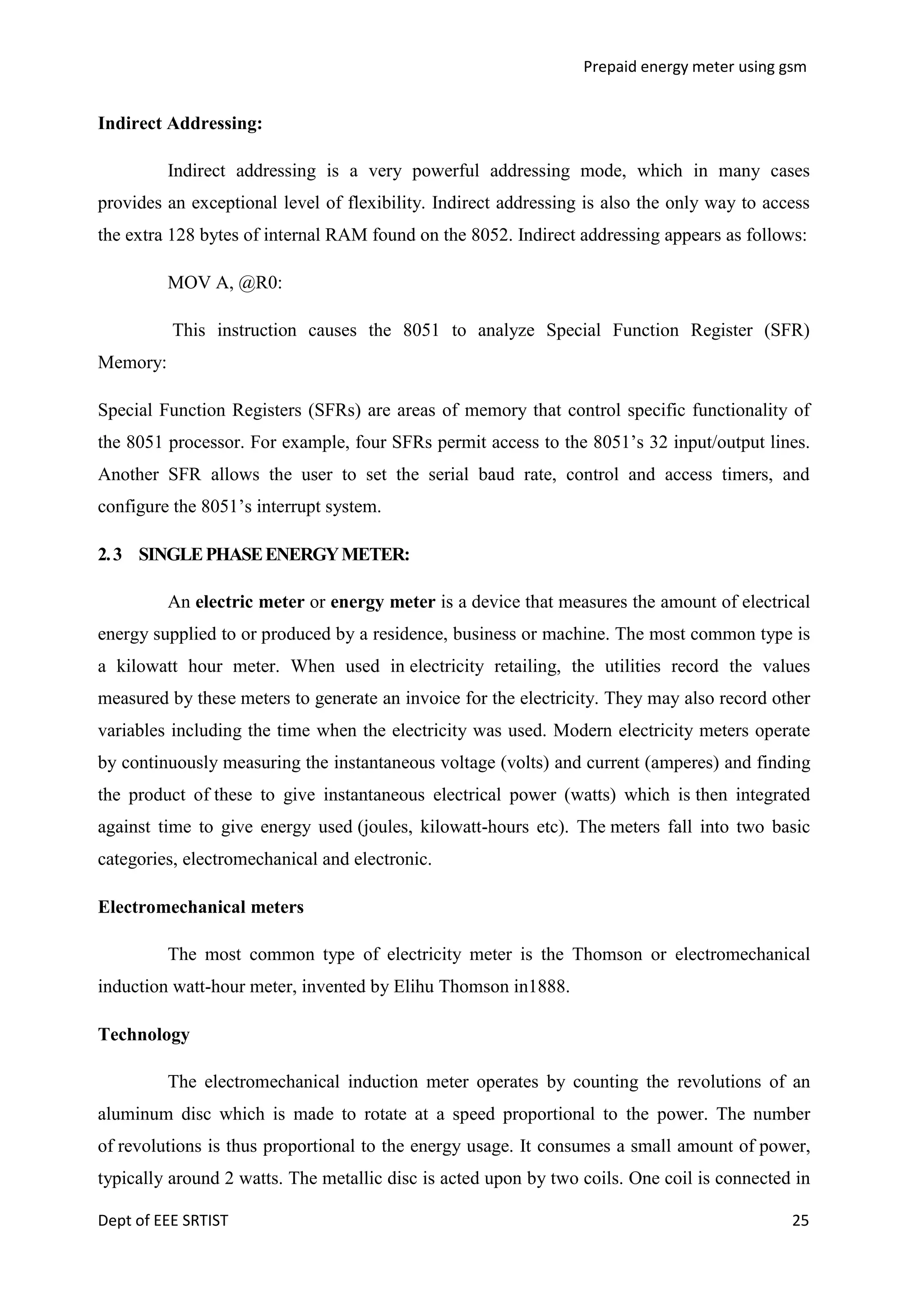 Prepaid energy meter using gsm

Indirect Addressing:
Indirect addressing is a very powerful addressing mode, which in many cases
provides an exceptional level of flexibility. Indirect addressing is also the only way to access
the extra 128 bytes of internal RAM found on the 8052. Indirect addressing appears as follows:
MOV A, @R0:
This instruction causes the 8051 to analyze Special Function Register (SFR)
Memory:
Special Function Registers (SFRs) are areas of memory that control specific functionality of
the 8051 processor. For example, four SFRs permit access to the 8051‘s 32 input/output lines.
Another SFR allows the user to set the serial baud rate, control and access timers, and
configure the 8051‘s interrupt system.
2. 3 SINGLE PHASE ENERGY METER:
An electric meter or energy meter is a device that measures the amount of electrical
energy supplied to or produced by a residence, business or machine. The most common type is
a kilowatt hour meter. When used in electricity retailing, the utilities record the values
measured by these meters to generate an invoice for the electricity. They may also record other
variables including the time when the electricity was used. Modern electricity meters operate
by continuously measuring the instantaneous voltage (volts) and current (amperes) and finding
the product of these to give instantaneous electrical power (watts) which is then integrated
against time to give energy used (joules, kilowatt-hours etc). The meters fall into two basic
categories, electromechanical and electronic.
Electromechanical meters
The most common type of electricity meter is the Thomson or electromechanical
induction watt-hour meter, invented by Elihu Thomson in1888.
Technology
The electromechanical induction meter operates by counting the revolutions of an
aluminum disc which is made to rotate at a speed proportional to the power. The number
of revolutions is thus proportional to the energy usage. It consumes a small amount of power,
typically around 2 watts. The metallic disc is acted upon by two coils. One coil is connected in
Dept of EEE SRTIST

25

 