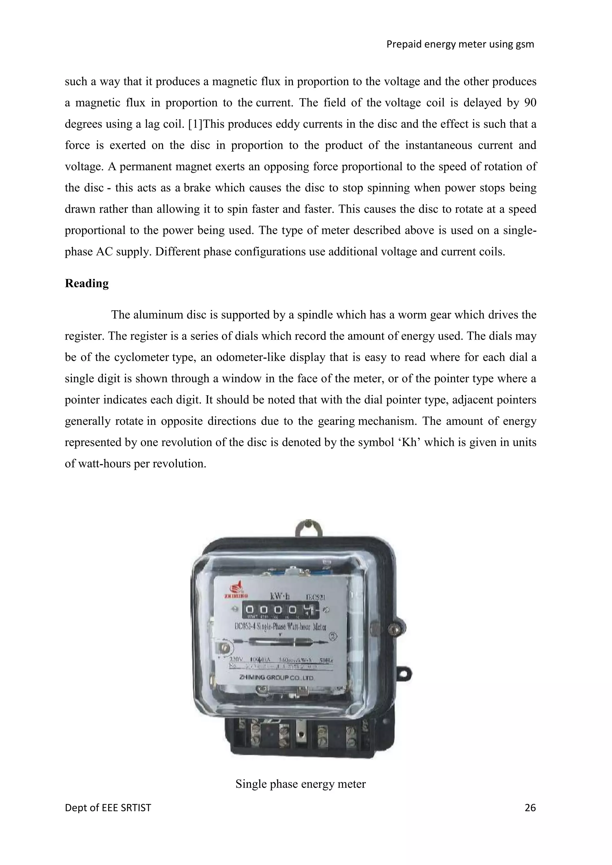 Prepaid energy meter using gsm

such a way that it produces a magnetic flux in proportion to the voltage and the other produces
a magnetic flux in proportion to the current. The field of the voltage coil is delayed by 90
degrees using a lag coil. [1]This produces eddy currents in the disc and the effect is such that a
force is exerted on the disc in proportion to the product of the instantaneous current and
voltage. A permanent magnet exerts an opposing force proportional to the speed of rotation of
the disc - this acts as a brake which causes the disc to stop spinning when power stops being
drawn rather than allowing it to spin faster and faster. This causes the disc to rotate at a speed
proportional to the power being used. The type of meter described above is used on a singlephase AC supply. Different phase configurations use additional voltage and current coils.
Reading
The aluminum disc is supported by a spindle which has a worm gear which drives the
register. The register is a series of dials which record the amount of energy used. The dials may
be of the cyclometer type, an odometer-like display that is easy to read where for each dial a
single digit is shown through a window in the face of the meter, or of the pointer type where a
pointer indicates each digit. It should be noted that with the dial pointer type, adjacent pointers
generally rotate in opposite directions due to the gearing mechanism. The amount of energy
represented by one revolution of the disc is denoted by the symbol ‗Kh‘ which is given in units
of watt-hours per revolution.

Single phase energy meter
Dept of EEE SRTIST

26

 