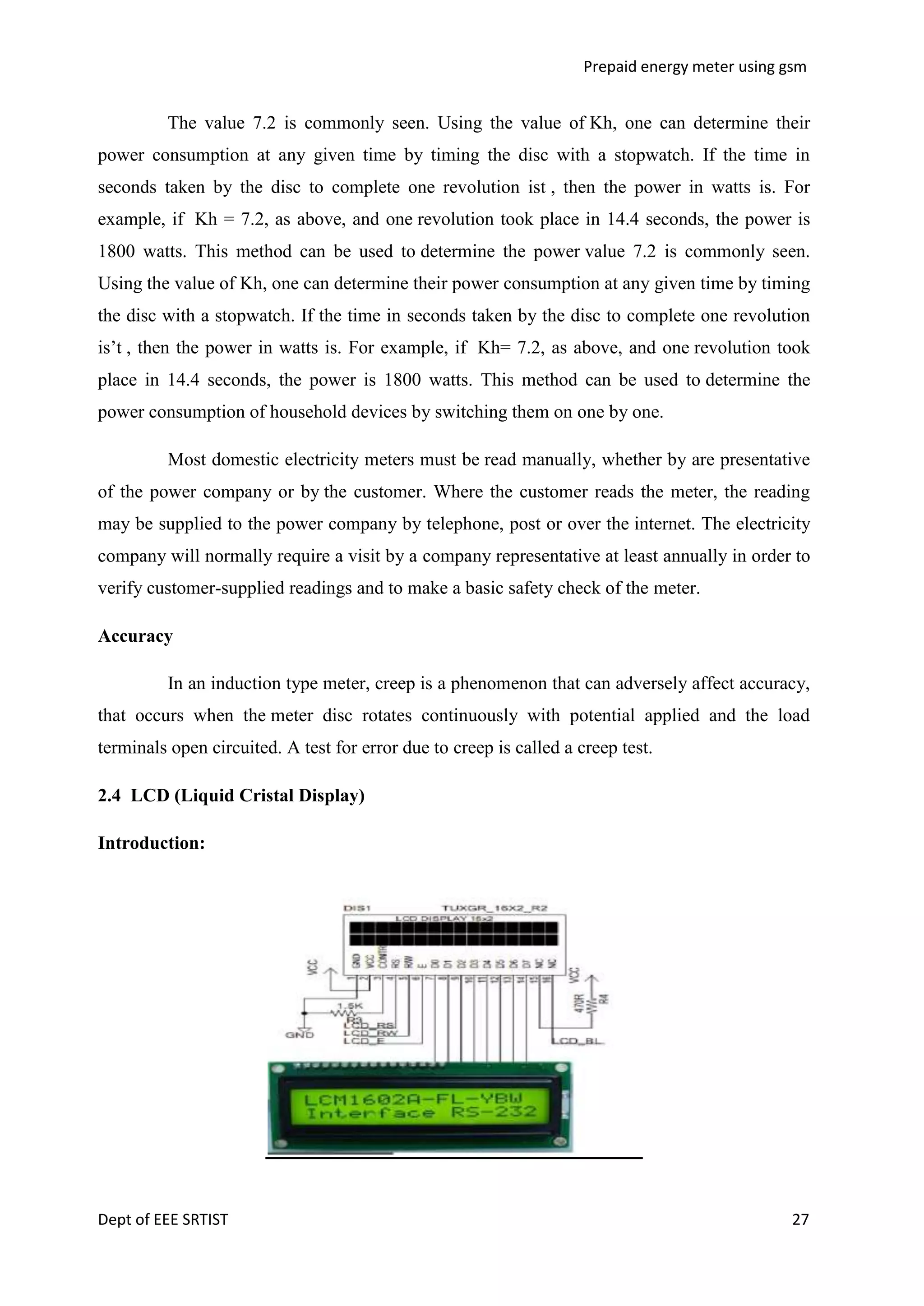 Prepaid energy meter using gsm

The value 7.2 is commonly seen. Using the value of Kh, one can determine their
power consumption at any given time by timing the disc with a stopwatch. If the time in
seconds taken by the disc to complete one revolution ist , then the power in watts is. For
example, if Kh = 7.2, as above, and one revolution took place in 14.4 seconds, the power is
1800 watts. This method can be used to determine the power value 7.2 is commonly seen.
Using the value of Kh, one can determine their power consumption at any given time by timing
the disc with a stopwatch. If the time in seconds taken by the disc to complete one revolution
is‘t , then the power in watts is. For example, if Kh= 7.2, as above, and one revolution took
place in 14.4 seconds, the power is 1800 watts. This method can be used to determine the
power consumption of household devices by switching them on one by one.
Most domestic electricity meters must be read manually, whether by are presentative
of the power company or by the customer. Where the customer reads the meter, the reading
may be supplied to the power company by telephone, post or over the internet. The electricity
company will normally require a visit by a company representative at least annually in order to
verify customer-supplied readings and to make a basic safety check of the meter.
Accuracy
In an induction type meter, creep is a phenomenon that can adversely affect accuracy,
that occurs when the meter disc rotates continuously with potential applied and the load
terminals open circuited. A test for error due to creep is called a creep test.
2.4 LCD (Liquid Cristal Display)
Introduction:

Dept of EEE SRTIST

27

 