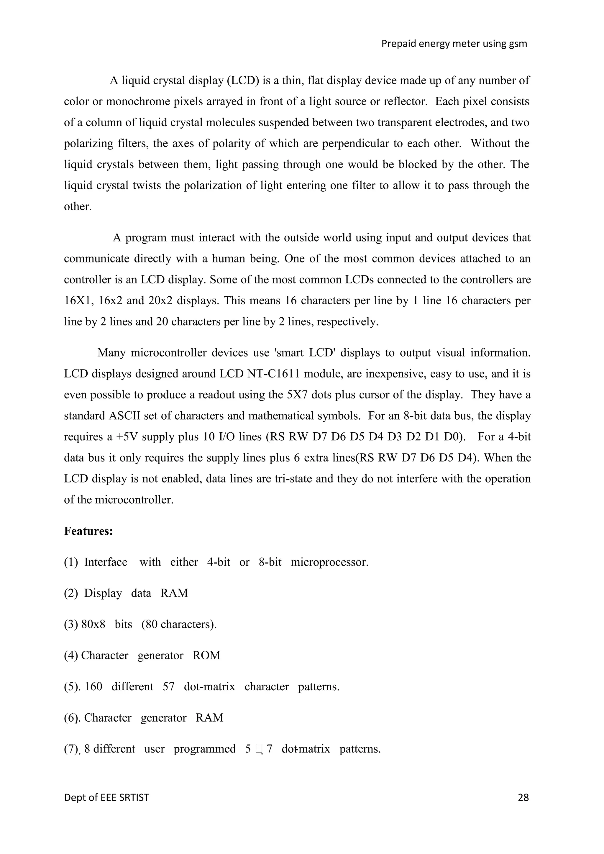 Prepaid energy meter using gsm

A liquid crystal display (LCD) is a thin, flat display device made up of any number of
color or monochrome pixels arrayed in front of a light source or reflector. Each pixel consists
of a column of liquid crystal molecules suspended between two transparent electrodes, and two
polarizing filters, the axes of polarity of which are perpendicular to each other. Without the
liquid crystals between them, light passing through one would be blocked by the other. The
liquid crystal twists the polarization of light entering one filter to allow it to pass through the
other.
A program must interact with the outside world using input and output devices that
communicate directly with a human being. One of the most common devices attached to an
controller is an LCD display. Some of the most common LCDs connected to the controllers are
16X1, 16x2 and 20x2 displays. This means 16 characters per line by 1 line 16 characters per
line by 2 lines and 20 characters per line by 2 lines, respectively.
Many microcontroller devices use 'smart LCD' displays to output visual information.
LCD displays designed around LCD NT-C1611 module, are inexpensive, easy to use, and it is
even possible to produce a readout using the 5X7 dots plus cursor of the display. They have a
standard ASCII set of characters and mathematical symbols. For an 8-bit data bus, the display
requires a +5V supply plus 10 I/O lines (RS RW D7 D6 D5 D4 D3 D2 D1 D0). For a 4-bit
data bus it only requires the supply lines plus 6 extra lines(RS RW D7 D6 D5 D4). When the
LCD display is not enabled, data lines are tri-state and they do not interfere with the operation
of the microcontroller.
Features:
(1) Interface with either 4-bit or 8-bit microprocessor.
(2) Display data RAM
(3) 80x8 bits (80 characters).
(4) Character generator ROM
(5). 160 different 57 dot-matrix character patterns.
(6). Character generator RAM
(7) 8 different user programmed 5 7 dot matrix patterns.
-

Dept of EEE SRTIST

28

 