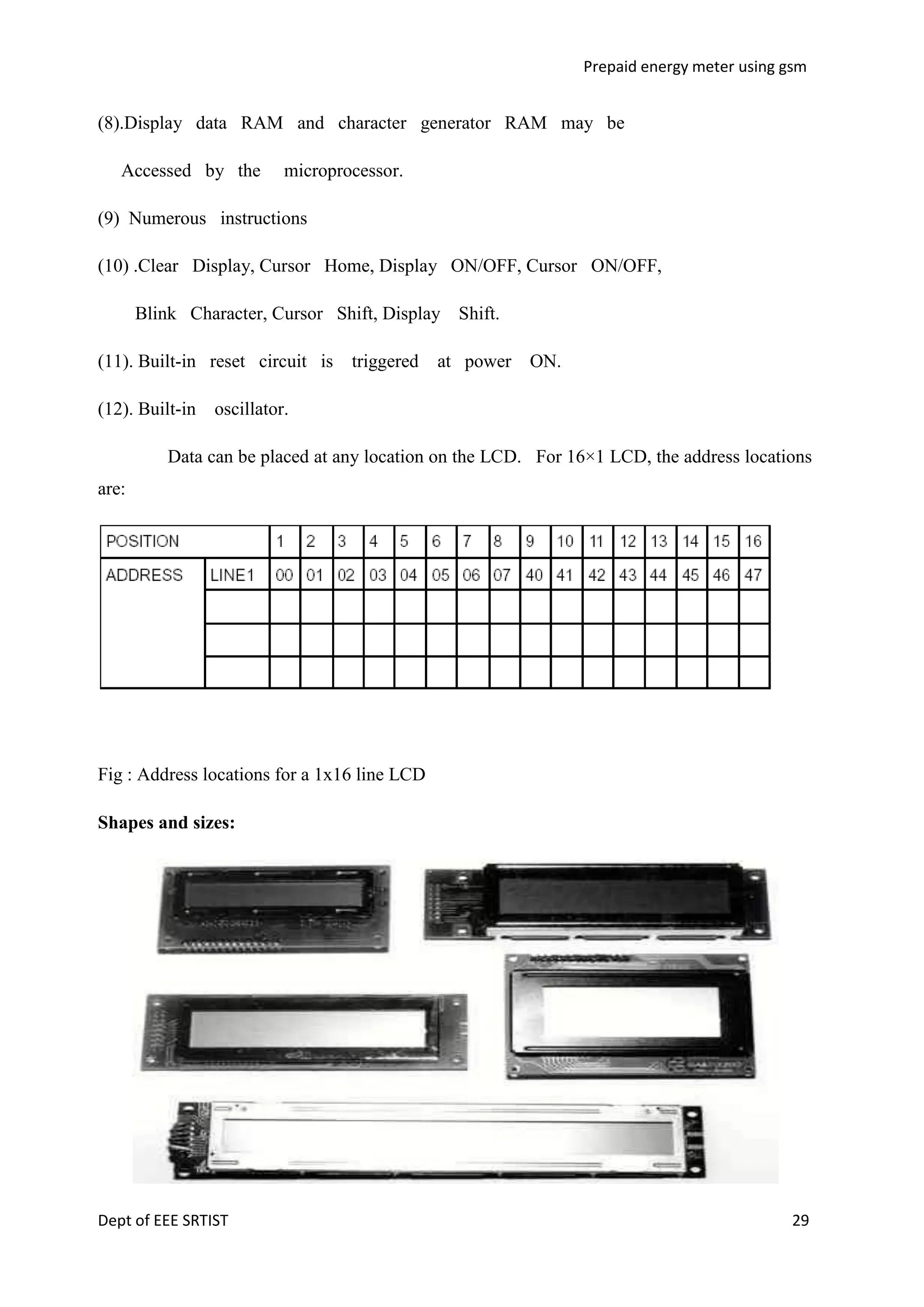 Prepaid energy meter using gsm

(8).Display data RAM and character generator RAM may be
Accessed by the

microprocessor.

(9) Numerous instructions
(10) .Clear Display, Cursor Home, Display ON/OFF, Cursor ON/OFF,
Blink Character, Cursor Shift, Display Shift.
(11). Built-in reset circuit is
(12). Built-in

triggered

at power

ON.

oscillator.

Data can be placed at any location on the LCD. For 16×1 LCD, the address locations
are:

Fig : Address locations for a 1x16 line LCD
Shapes and sizes:

Dept of EEE SRTIST

29

 