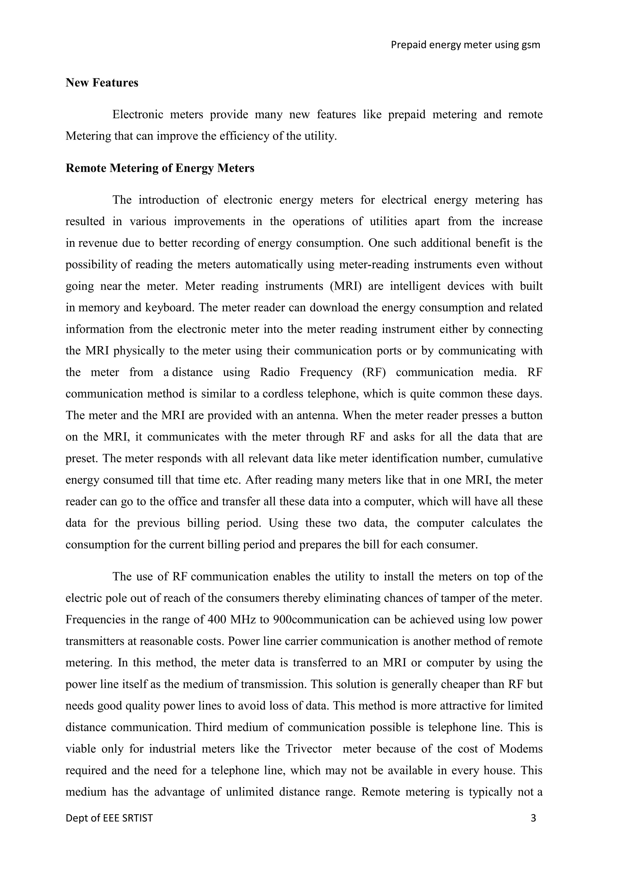 Prepaid energy meter using gsm

New Features
Electronic meters provide many new features like prepaid metering and remote
Metering that can improve the efficiency of the utility.
Remote Metering of Energy Meters
The introduction of electronic energy meters for electrical energy metering has
resulted in various improvements in the operations of utilities apart from the increase
in revenue due to better recording of energy consumption. One such additional benefit is the
possibility of reading the meters automatically using meter-reading instruments even without
going near the meter. Meter reading instruments (MRI) are intelligent devices with built
in memory and keyboard. The meter reader can download the energy consumption and related
information from the electronic meter into the meter reading instrument either by connecting
the MRI physically to the meter using their communication ports or by communicating with
the meter from a distance using Radio Frequency (RF) communication media. RF
communication method is similar to a cordless telephone, which is quite common these days.
The meter and the MRI are provided with an antenna. When the meter reader presses a button
on the MRI, it communicates with the meter through RF and asks for all the data that are
preset. The meter responds with all relevant data like meter identification number, cumulative
energy consumed till that time etc. After reading many meters like that in one MRI, the meter
reader can go to the office and transfer all these data into a computer, which will have all these
data for the previous billing period. Using these two data, the computer calculates the
consumption for the current billing period and prepares the bill for each consumer.
The use of RF communication enables the utility to install the meters on top of the
electric pole out of reach of the consumers thereby eliminating chances of tamper of the meter.
Frequencies in the range of 400 MHz to 900communication can be achieved using low power
transmitters at reasonable costs. Power line carrier communication is another method of remote
metering. In this method, the meter data is transferred to an MRI or computer by using the
power line itself as the medium of transmission. This solution is generally cheaper than RF but
needs good quality power lines to avoid loss of data. This method is more attractive for limited
distance communication. Third medium of communication possible is telephone line. This is
viable only for industrial meters like the Trivector meter because of the cost of Modems
required and the need for a telephone line, which may not be available in every house. This
medium has the advantage of unlimited distance range. Remote metering is typically not a
Dept of EEE SRTIST

3

 