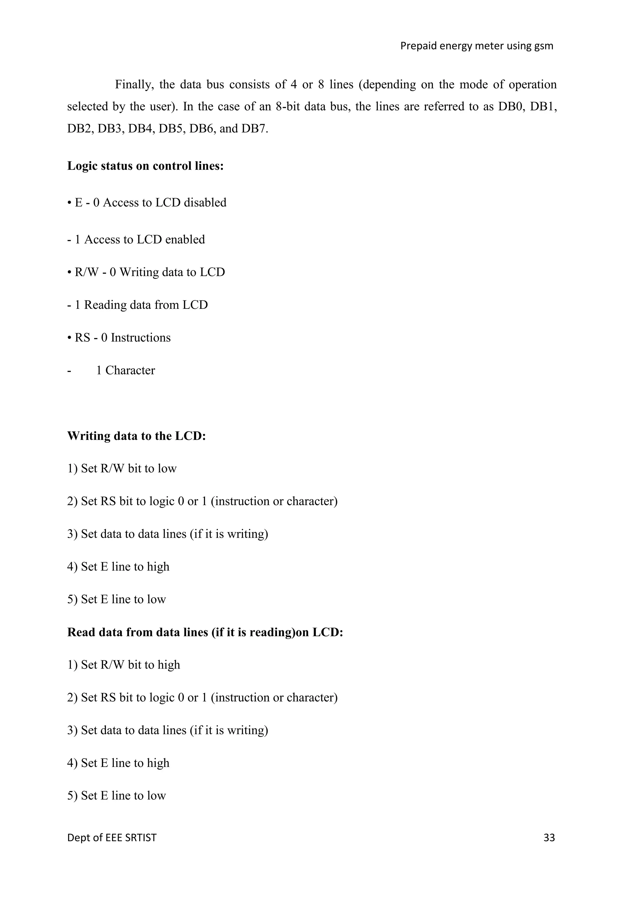 Prepaid energy meter using gsm

Finally, the data bus consists of 4 or 8 lines (depending on the mode of operation
selected by the user). In the case of an 8-bit data bus, the lines are referred to as DB0, DB1,
DB2, DB3, DB4, DB5, DB6, and DB7.
Logic status on control lines:
• E - 0 Access to LCD disabled
- 1 Access to LCD enabled
• R/W - 0 Writing data to LCD
- 1 Reading data from LCD
• RS - 0 Instructions
-

1 Character

Writing data to the LCD:
1) Set R/W bit to low
2) Set RS bit to logic 0 or 1 (instruction or character)
3) Set data to data lines (if it is writing)
4) Set E line to high
5) Set E line to low
Read data from data lines (if it is reading)on LCD:
1) Set R/W bit to high
2) Set RS bit to logic 0 or 1 (instruction or character)
3) Set data to data lines (if it is writing)
4) Set E line to high
5) Set E line to low
Dept of EEE SRTIST

33

 