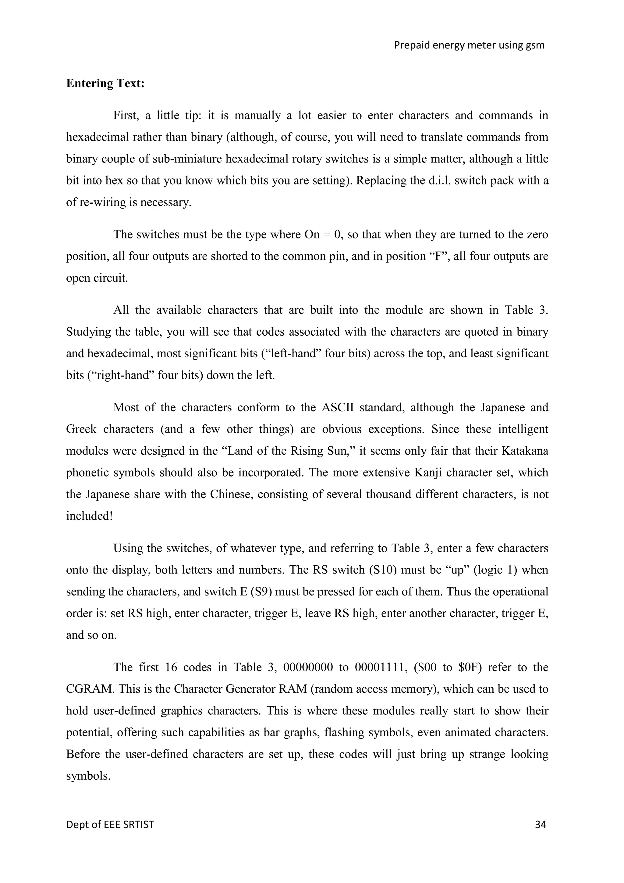 Prepaid energy meter using gsm

Entering Text:
First, a little tip: it is manually a lot easier to enter characters and commands in
hexadecimal rather than binary (although, of course, you will need to translate commands from
binary couple of sub-miniature hexadecimal rotary switches is a simple matter, although a little
bit into hex so that you know which bits you are setting). Replacing the d.i.l. switch pack with a
of re-wiring is necessary.
The switches must be the type where On = 0, so that when they are turned to the zero
position, all four outputs are shorted to the common pin, and in position ―F‖, all four outputs are
open circuit.
All the available characters that are built into the module are shown in Table 3.
Studying the table, you will see that codes associated with the characters are quoted in binary
and hexadecimal, most significant bits (―left-hand‖ four bits) across the top, and least significant
bits (―right-hand‖ four bits) down the left.
Most of the characters conform to the ASCII standard, although the Japanese and
Greek characters (and a few other things) are obvious exceptions. Since these intelligent
modules were designed in the ―Land of the Rising Sun,‖ it seems only fair that their Katakana
phonetic symbols should also be incorporated. The more extensive Kanji character set, which
the Japanese share with the Chinese, consisting of several thousand different characters, is not
included!
Using the switches, of whatever type, and referring to Table 3, enter a few characters
onto the display, both letters and numbers. The RS switch (S10) must be ―up‖ (logic 1) when
sending the characters, and switch E (S9) must be pressed for each of them. Thus the operational
order is: set RS high, enter character, trigger E, leave RS high, enter another character, trigger E,
and so on.
The first 16 codes in Table 3, 00000000 to 00001111, ($00 to $0F) refer to the
CGRAM. This is the Character Generator RAM (random access memory), which can be used to
hold user-defined graphics characters. This is where these modules really start to show their
potential, offering such capabilities as bar graphs, flashing symbols, even animated characters.
Before the user-defined characters are set up, these codes will just bring up strange looking
symbols.

Dept of EEE SRTIST

34

 