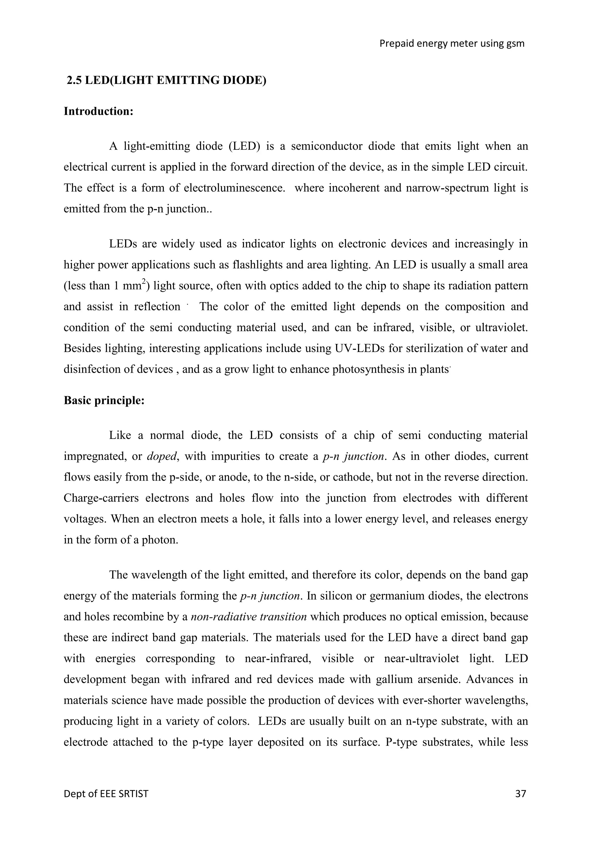 Prepaid energy meter using gsm

2.5 LED(LIGHT EMITTING DIODE)
Introduction:
A light-emitting diode (LED) is a semiconductor diode that emits light when an
electrical current is applied in the forward direction of the device, as in the simple LED circuit.
The effect is a form of electroluminescence. where incoherent and narrow-spectrum light is
emitted from the p-n junction..
LEDs are widely used as indicator lights on electronic devices and increasingly in
higher power applications such as flashlights and area lighting. An LED is usually a small area
(less than 1 mm2) light source, often with optics added to the chip to shape its radiation pattern
and assist in reflection

.

The color of the emitted light depends on the composition and

condition of the semi conducting material used, and can be infrared, visible, or ultraviolet.
Besides lighting, interesting applications include using UV-LEDs for sterilization of water and
disinfection of devices , and as a grow light to enhance photosynthesis in plants.
Basic principle:
Like a normal diode, the LED consists of a chip of semi conducting material
impregnated, or doped, with impurities to create a p-n junction. As in other diodes, current
flows easily from the p-side, or anode, to the n-side, or cathode, but not in the reverse direction.
Charge-carriers electrons and holes flow into the junction from electrodes with different
voltages. When an electron meets a hole, it falls into a lower energy level, and releases energy
in the form of a photon.
The wavelength of the light emitted, and therefore its color, depends on the band gap
energy of the materials forming the p-n junction. In silicon or germanium diodes, the electrons
and holes recombine by a non-radiative transition which produces no optical emission, because
these are indirect band gap materials. The materials used for the LED have a direct band gap
with energies corresponding to near-infrared, visible or near-ultraviolet light. LED
development began with infrared and red devices made with gallium arsenide. Advances in
materials science have made possible the production of devices with ever-shorter wavelengths,
producing light in a variety of colors. LEDs are usually built on an n-type substrate, with an
electrode attached to the p-type layer deposited on its surface. P-type substrates, while less

Dept of EEE SRTIST

37

 