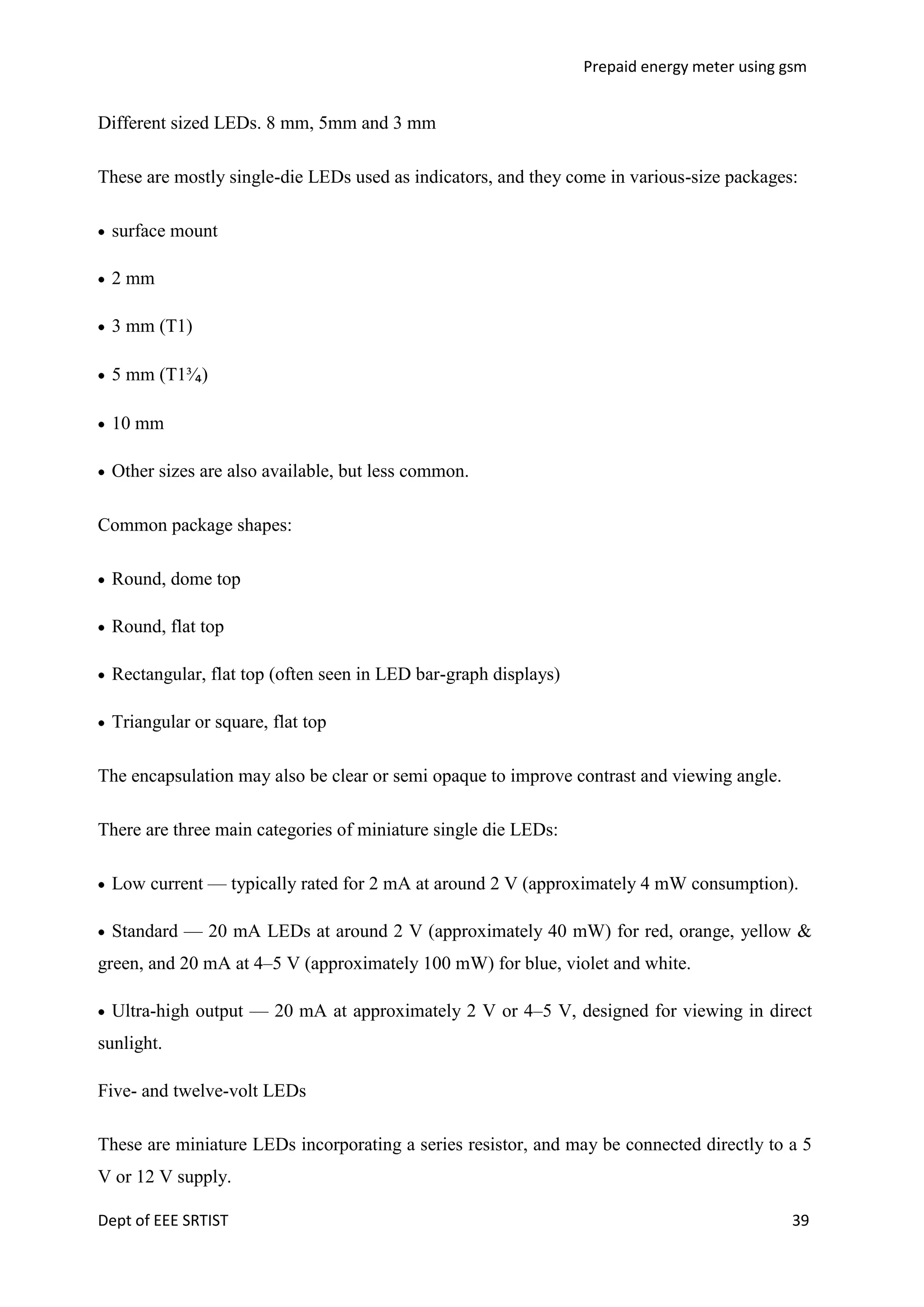 Prepaid energy meter using gsm

Different sized LEDs. 8 mm, 5mm and 3 mm
These are mostly single-die LEDs used as indicators, and they come in various-size packages:
surface mount
2 mm
3 mm (T1)
5 mm (T1³⁄₄)
10 mm
Other sizes are also available, but less common.
Common package shapes:
Round, dome top
Round, flat top
Rectangular, flat top (often seen in LED bar-graph displays)
Triangular or square, flat top
The encapsulation may also be clear or semi opaque to improve contrast and viewing angle.
There are three main categories of miniature single die LEDs:
Low current — typically rated for 2 mA at around 2 V (approximately 4 mW consumption).
Standard — 20 mA LEDs at around 2 V (approximately 40 mW) for red, orange, yellow &
green, and 20 mA at 4–5 V (approximately 100 mW) for blue, violet and white.
Ultra-high output — 20 mA at approximately 2 V or 4–5 V, designed for viewing in direct
sunlight.
Five- and twelve-volt LEDs
These are miniature LEDs incorporating a series resistor, and may be connected directly to a 5
V or 12 V supply.
Dept of EEE SRTIST

39

 