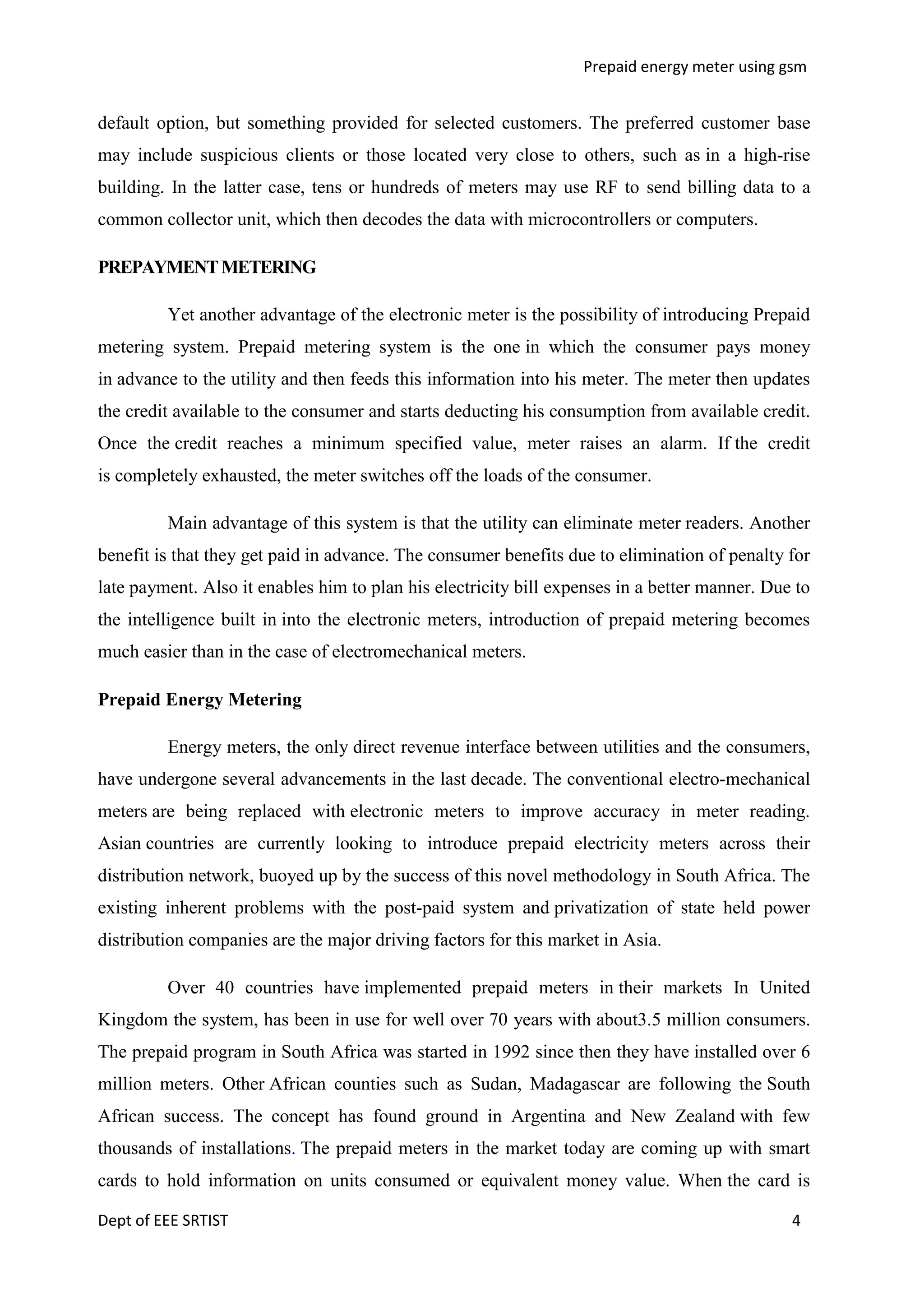 Prepaid energy meter using gsm

default option, but something provided for selected customers. The preferred customer base
may include suspicious clients or those located very close to others, such as in a high-rise
building. In the latter case, tens or hundreds of meters may use RF to send billing data to a
common collector unit, which then decodes the data with microcontrollers or computers.
PREPAYMENT METERING
Yet another advantage of the electronic meter is the possibility of introducing Prepaid
metering system. Prepaid metering system is the one in which the consumer pays money
in advance to the utility and then feeds this information into his meter. The meter then updates
the credit available to the consumer and starts deducting his consumption from available credit.
Once the credit reaches a minimum specified value, meter raises an alarm. If the credit
is completely exhausted, the meter switches off the loads of the consumer.
Main advantage of this system is that the utility can eliminate meter readers. Another
benefit is that they get paid in advance. The consumer benefits due to elimination of penalty for
late payment. Also it enables him to plan his electricity bill expenses in a better manner. Due to
the intelligence built in into the electronic meters, introduction of prepaid metering becomes
much easier than in the case of electromechanical meters.
Prepaid Energy Metering
Energy meters, the only direct revenue interface between utilities and the consumers,
have undergone several advancements in the last decade. The conventional electro-mechanical
meters are being replaced with electronic meters to improve accuracy in meter reading.
Asian countries are currently looking to introduce prepaid electricity meters across their
distribution network, buoyed up by the success of this novel methodology in South Africa. The
existing inherent problems with the post-paid system and privatization of state held power
distribution companies are the major driving factors for this market in Asia.
Over 40 countries have implemented prepaid meters in their markets In United
Kingdom the system, has been in use for well over 70 years with about3.5 million consumers.
The prepaid program in South Africa was started in 1992 since then they have installed over 6
million meters. Other African counties such as Sudan, Madagascar are following the South
African success. The concept has found ground in Argentina and New Zealand with few
thousands of installations. The prepaid meters in the market today are coming up with smart
cards to hold information on units consumed or equivalent money value. When the card is
Dept of EEE SRTIST

4

 