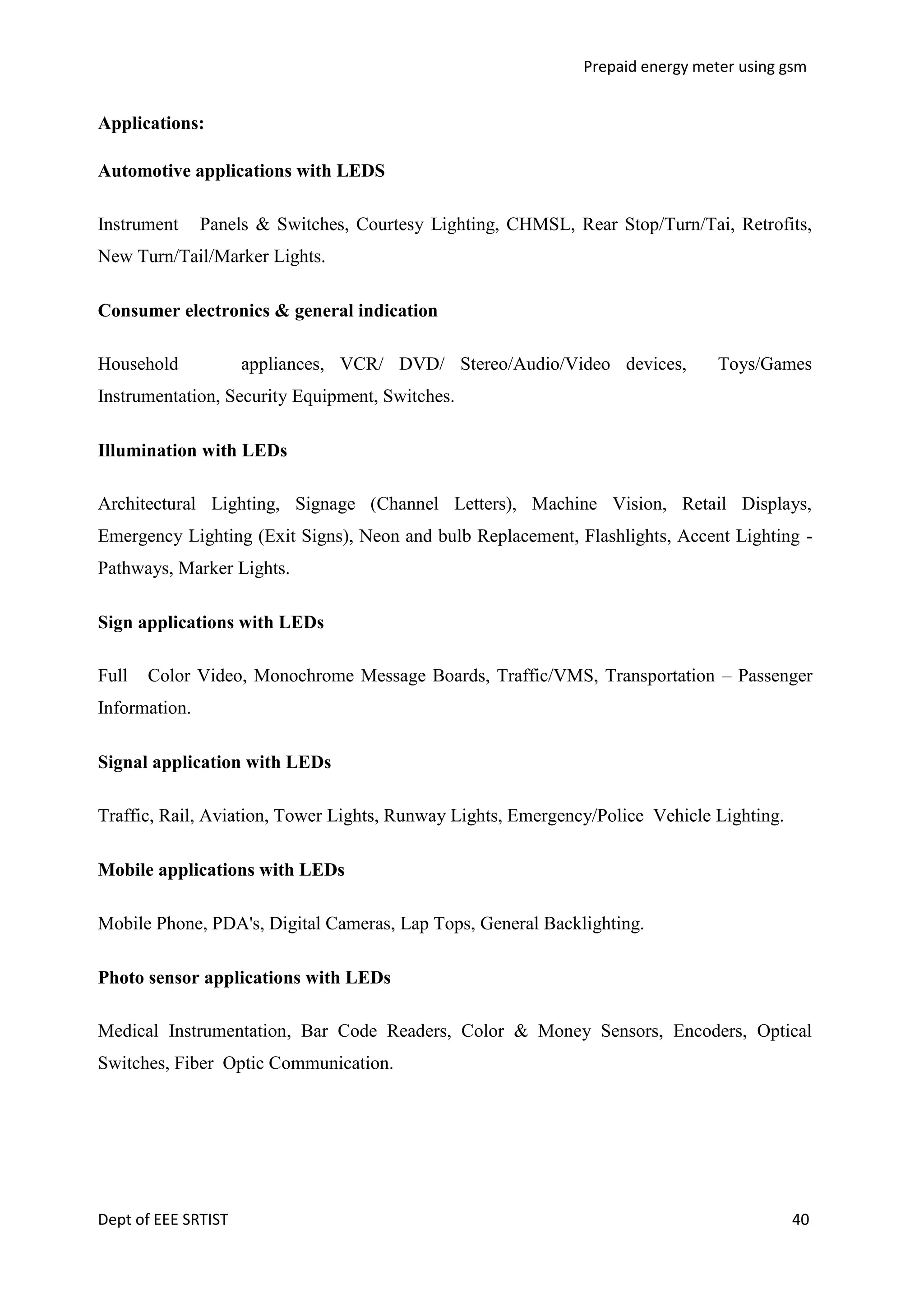Prepaid energy meter using gsm

Applications:
Automotive applications with LEDS
Instrument

Panels & Switches, Courtesy Lighting, CHMSL, Rear Stop/Turn/Tai, Retrofits,

New Turn/Tail/Marker Lights.
Consumer electronics & general indication
Household

appliances, VCR/ DVD/ Stereo/Audio/Video devices,

Toys/Games

Instrumentation, Security Equipment, Switches.
Illumination with LEDs
Architectural Lighting, Signage (Channel Letters), Machine Vision, Retail Displays,
Emergency Lighting (Exit Signs), Neon and bulb Replacement, Flashlights, Accent Lighting Pathways, Marker Lights.
Sign applications with LEDs
Full

Color Video, Monochrome Message Boards, Traffic/VMS, Transportation – Passenger

Information.
Signal application with LEDs
Traffic, Rail, Aviation, Tower Lights, Runway Lights, Emergency/Police Vehicle Lighting.
Mobile applications with LEDs
Mobile Phone, PDA's, Digital Cameras, Lap Tops, General Backlighting.
Photo sensor applications with LEDs
Medical Instrumentation, Bar Code Readers, Color & Money Sensors, Encoders, Optical
Switches, Fiber Optic Communication.

Dept of EEE SRTIST

40

 