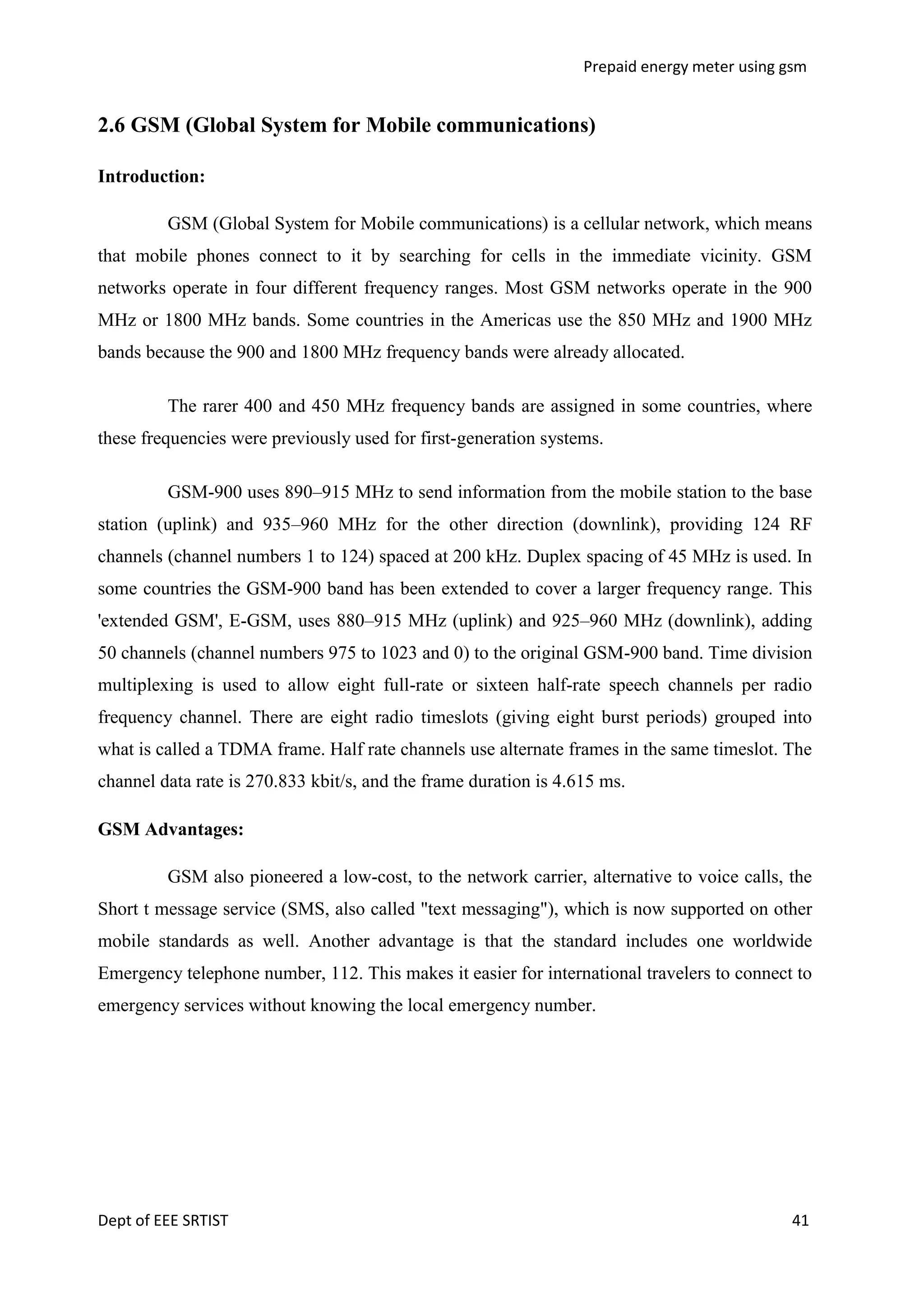 Prepaid energy meter using gsm

2.6 GSM (Global System for Mobile communications)
Introduction:
GSM (Global System for Mobile communications) is a cellular network, which means
that mobile phones connect to it by searching for cells in the immediate vicinity. GSM
networks operate in four different frequency ranges. Most GSM networks operate in the 900
MHz or 1800 MHz bands. Some countries in the Americas use the 850 MHz and 1900 MHz
bands because the 900 and 1800 MHz frequency bands were already allocated.
The rarer 400 and 450 MHz frequency bands are assigned in some countries, where
these frequencies were previously used for first-generation systems.
GSM-900 uses 890–915 MHz to send information from the mobile station to the base
station (uplink) and 935–960 MHz for the other direction (downlink), providing 124 RF
channels (channel numbers 1 to 124) spaced at 200 kHz. Duplex spacing of 45 MHz is used. In
some countries the GSM-900 band has been extended to cover a larger frequency range. This
'extended GSM', E-GSM, uses 880–915 MHz (uplink) and 925–960 MHz (downlink), adding
50 channels (channel numbers 975 to 1023 and 0) to the original GSM-900 band. Time division
multiplexing is used to allow eight full-rate or sixteen half-rate speech channels per radio
frequency channel. There are eight radio timeslots (giving eight burst periods) grouped into
what is called a TDMA frame. Half rate channels use alternate frames in the same timeslot. The
channel data rate is 270.833 kbit/s, and the frame duration is 4.615 ms.
GSM Advantages:
GSM also pioneered a low-cost, to the network carrier, alternative to voice calls, the
Short t message service (SMS, also called "text messaging"), which is now supported on other
mobile standards as well. Another advantage is that the standard includes one worldwide
Emergency telephone number, 112. This makes it easier for international travelers to connect to
emergency services without knowing the local emergency number.

Dept of EEE SRTIST

41

 