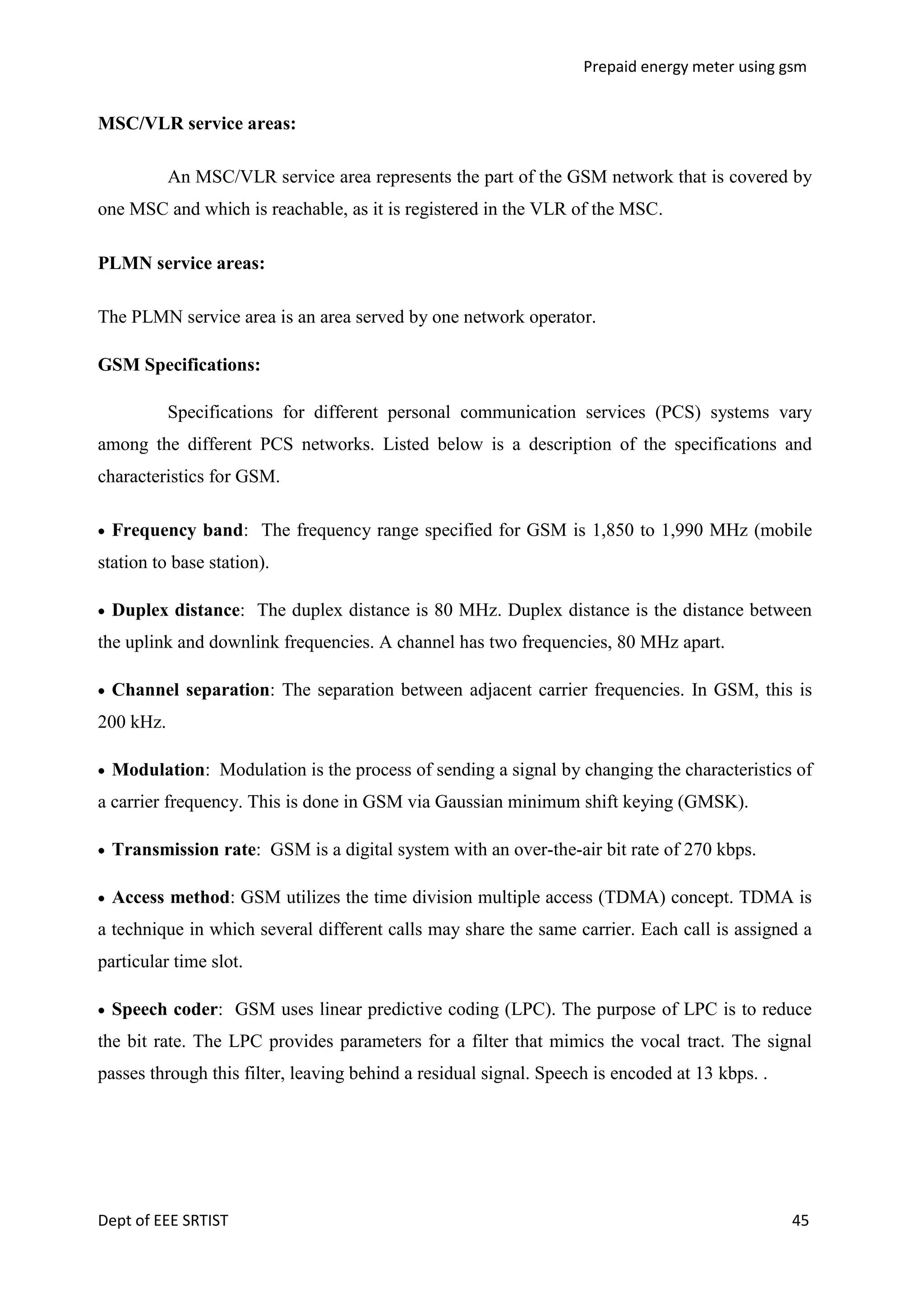 Prepaid energy meter using gsm

MSC/VLR service areas:
An MSC/VLR service area represents the part of the GSM network that is covered by
one MSC and which is reachable, as it is registered in the VLR of the MSC.
PLMN service areas:
The PLMN service area is an area served by one network operator.
GSM Specifications:
Specifications for different personal communication services (PCS) systems vary
among the different PCS networks. Listed below is a description of the specifications and
characteristics for GSM.
Frequency band: The frequency range specified for GSM is 1,850 to 1,990 MHz (mobile
station to base station).
Duplex distance: The duplex distance is 80 MHz. Duplex distance is the distance between
the uplink and downlink frequencies. A channel has two frequencies, 80 MHz apart.
Channel separation: The separation between adjacent carrier frequencies. In GSM, this is
200 kHz.
Modulation: Modulation is the process of sending a signal by changing the characteristics of
a carrier frequency. This is done in GSM via Gaussian minimum shift keying (GMSK).
Transmission rate: GSM is a digital system with an over-the-air bit rate of 270 kbps.
Access method: GSM utilizes the time division multiple access (TDMA) concept. TDMA is
a technique in which several different calls may share the same carrier. Each call is assigned a
particular time slot.
Speech coder: GSM uses linear predictive coding (LPC). The purpose of LPC is to reduce
the bit rate. The LPC provides parameters for a filter that mimics the vocal tract. The signal
passes through this filter, leaving behind a residual signal. Speech is encoded at 13 kbps. .

Dept of EEE SRTIST

45

 