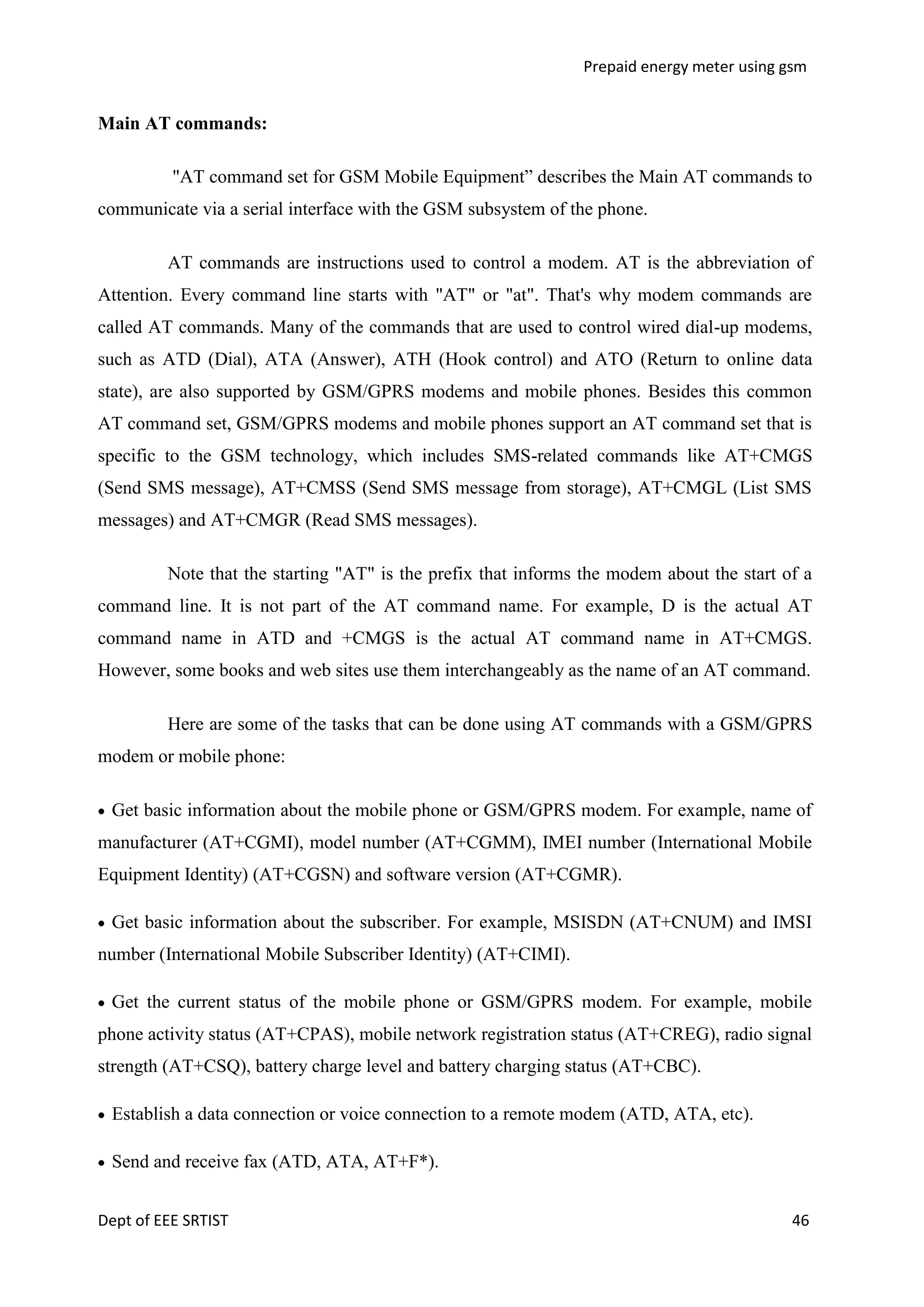 Prepaid energy meter using gsm

Main AT commands:
"AT command set for GSM Mobile Equipment‖ describes the Main AT commands to
communicate via a serial interface with the GSM subsystem of the phone.
AT commands are instructions used to control a modem. AT is the abbreviation of
Attention. Every command line starts with "AT" or "at". That's why modem commands are
called AT commands. Many of the commands that are used to control wired dial-up modems,
such as ATD (Dial), ATA (Answer), ATH (Hook control) and ATO (Return to online data
state), are also supported by GSM/GPRS modems and mobile phones. Besides this common
AT command set, GSM/GPRS modems and mobile phones support an AT command set that is
specific to the GSM technology, which includes SMS-related commands like AT+CMGS
(Send SMS message), AT+CMSS (Send SMS message from storage), AT+CMGL (List SMS
messages) and AT+CMGR (Read SMS messages).
Note that the starting "AT" is the prefix that informs the modem about the start of a
command line. It is not part of the AT command name. For example, D is the actual AT
command name in ATD and +CMGS is the actual AT command name in AT+CMGS.
However, some books and web sites use them interchangeably as the name of an AT command.
Here are some of the tasks that can be done using AT commands with a GSM/GPRS
modem or mobile phone:
Get basic information about the mobile phone or GSM/GPRS modem. For example, name of
manufacturer (AT+CGMI), model number (AT+CGMM), IMEI number (International Mobile
Equipment Identity) (AT+CGSN) and software version (AT+CGMR).
Get basic information about the subscriber. For example, MSISDN (AT+CNUM) and IMSI
number (International Mobile Subscriber Identity) (AT+CIMI).
Get the current status of the mobile phone or GSM/GPRS modem. For example, mobile
phone activity status (AT+CPAS), mobile network registration status (AT+CREG), radio signal
strength (AT+CSQ), battery charge level and battery charging status (AT+CBC).
Establish a data connection or voice connection to a remote modem (ATD, ATA, etc).
Send and receive fax (ATD, ATA, AT+F*).
Dept of EEE SRTIST

46

 