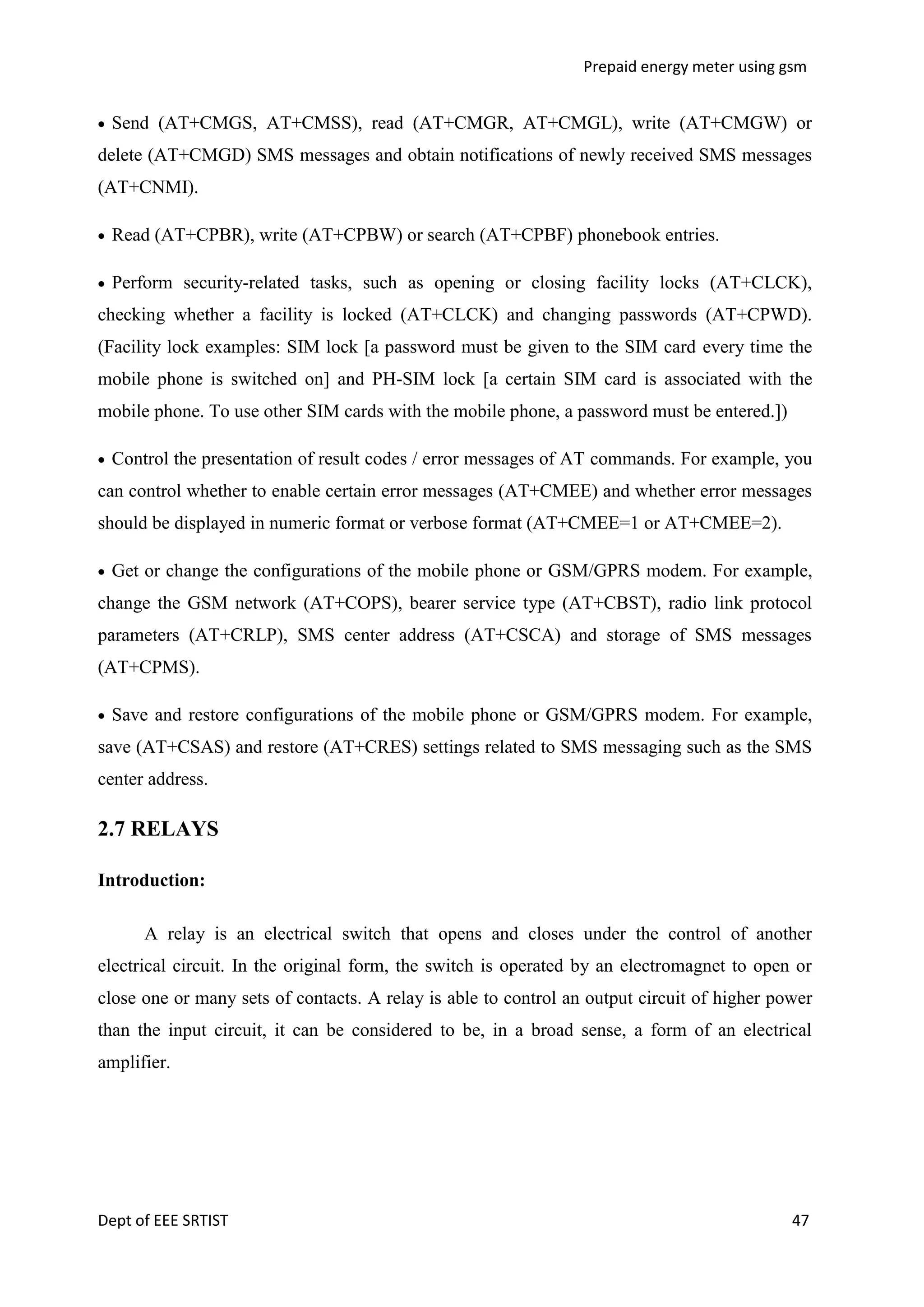 Prepaid energy meter using gsm

Send (AT+CMGS, AT+CMSS), read (AT+CMGR, AT+CMGL), write (AT+CMGW) or
delete (AT+CMGD) SMS messages and obtain notifications of newly received SMS messages
(AT+CNMI).
Read (AT+CPBR), write (AT+CPBW) or search (AT+CPBF) phonebook entries.
Perform security-related tasks, such as opening or closing facility locks (AT+CLCK),
checking whether a facility is locked (AT+CLCK) and changing passwords (AT+CPWD).
(Facility lock examples: SIM lock [a password must be given to the SIM card every time the
mobile phone is switched on] and PH-SIM lock [a certain SIM card is associated with the
mobile phone. To use other SIM cards with the mobile phone, a password must be entered.])
Control the presentation of result codes / error messages of AT commands. For example, you
can control whether to enable certain error messages (AT+CMEE) and whether error messages
should be displayed in numeric format or verbose format (AT+CMEE=1 or AT+CMEE=2).
Get or change the configurations of the mobile phone or GSM/GPRS modem. For example,
change the GSM network (AT+COPS), bearer service type (AT+CBST), radio link protocol
parameters (AT+CRLP), SMS center address (AT+CSCA) and storage of SMS messages
(AT+CPMS).
Save and restore configurations of the mobile phone or GSM/GPRS modem. For example,
save (AT+CSAS) and restore (AT+CRES) settings related to SMS messaging such as the SMS
center address.

2.7 RELAYS
Introduction:
A relay is an electrical switch that opens and closes under the control of another
electrical circuit. In the original form, the switch is operated by an electromagnet to open or
close one or many sets of contacts. A relay is able to control an output circuit of higher power
than the input circuit, it can be considered to be, in a broad sense, a form of an electrical
amplifier.

Dept of EEE SRTIST

47

 